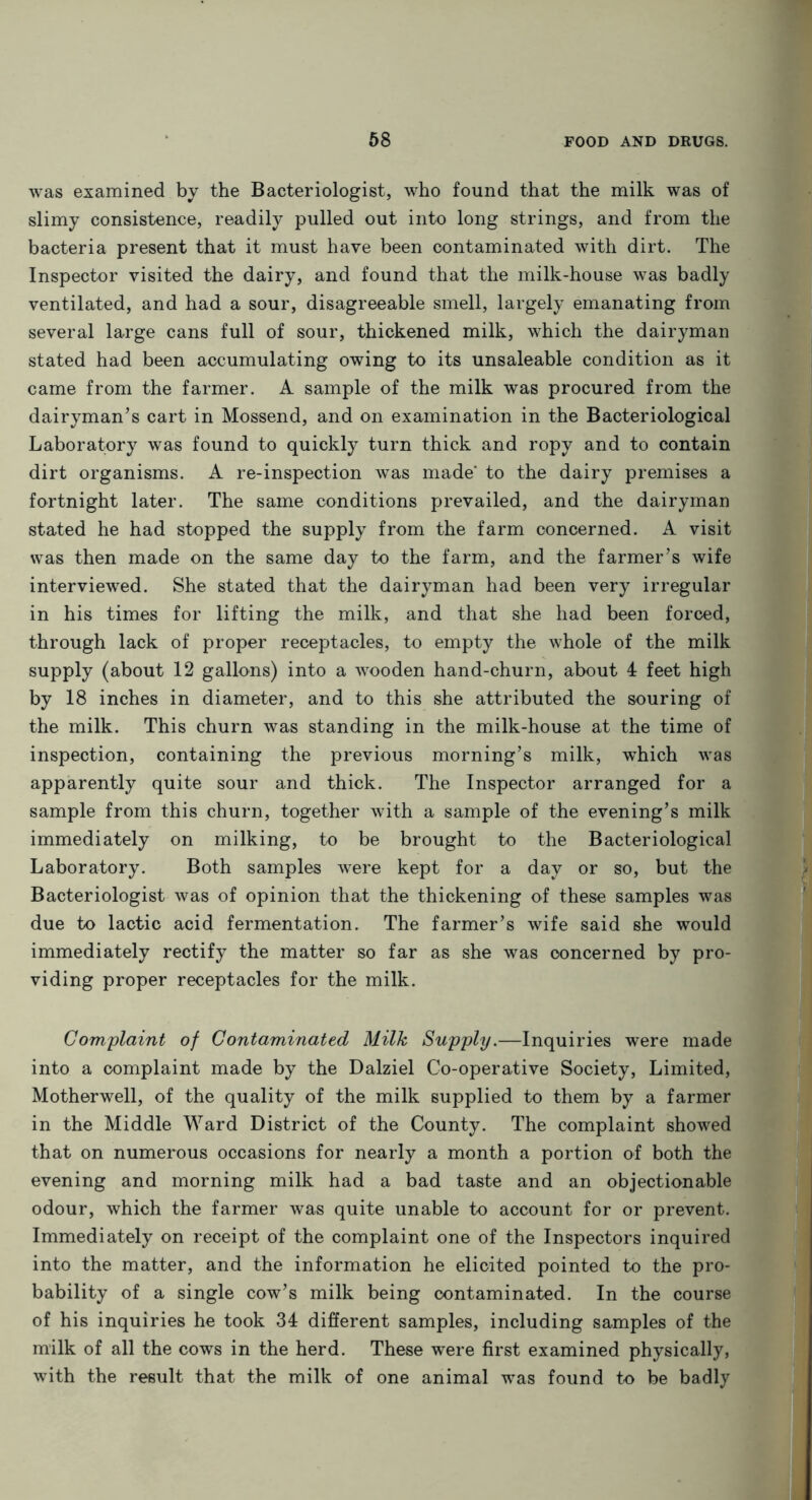 was examined by the Bacteriologist, who found that the milk was of slimy consistence, readily pulled out into long strings, and from the bacteria present that it must have been contaminated with dirt. The Inspector visited the dairy, and found that the milk-house was badly ventilated, and had a sour, disagreeable smell, largely emanating from several large cans full of sour, thickened milk, which the dairyman stated had been accumulating owing to its unsaleable condition as it came from the farmer. A sample of the milk was procured from the dairyman’s cart in Mossend, and on examination in the Bacteriological Laboratory was found to quickly turn thick and ropy and to contain dirt organisms. A re-inspection was made' to the dairy premises a fortnight later. The same conditions prevailed, and the dairyman stated he had stopped the supply from the farm concerned. A visit was then made on the same day to the farm, and the farmer’s wife interviewed. She stated that the dairyman had been very irregular in his times for lifting the milk, and that she had been forced, through lack of proper receptacles, to empty the whole of the milk supply (about 12 gallons) into a wooden hand-churn, about 4 feet high by 18 inches in diameter, and to this she attributed the souring of the milk. This churn was standing in the milk-house at the time of inspection, containing the previous morning’s milk, which was apparently quite sour and thick. The Inspector arranged for a sample from this churn, together with a sample of the evening’s milk immediately on milking, to be brought to the Bacteriological Laboratory. Both samples were kept for a day or so, but the Bacteriologist was of opinion that the thickening of these samples was due to lactic acid fermentation. The farmer’s wife said she would immediately rectify the matter so far as she was concerned by pro- viding proper receptacles for the milk. Complaint of Contaminated Milk Supply.—Inquiries were made into a complaint made by the Dalziel Co-operative Society, Limited, Motherwell, of the quality of the milk supplied to them by a farmer in the Middle Ward District of the County. The complaint showed that on numerous occasions for nearly a month a portion of both the evening and morning milk had a bad taste and an objectionable odour, which the farmer was quite unable to account for or prevent. Immediately on receipt of the complaint one of the Inspectors inquired into the matter, and the information he elicited pointed to the pro- bability of a single cow’s milk being contaminated. In the course of his inquiries he took 34 different samples, including samples of the milk of all the cows in the herd. These were first examined physically, with the result that the milk of one animal was found to be badly