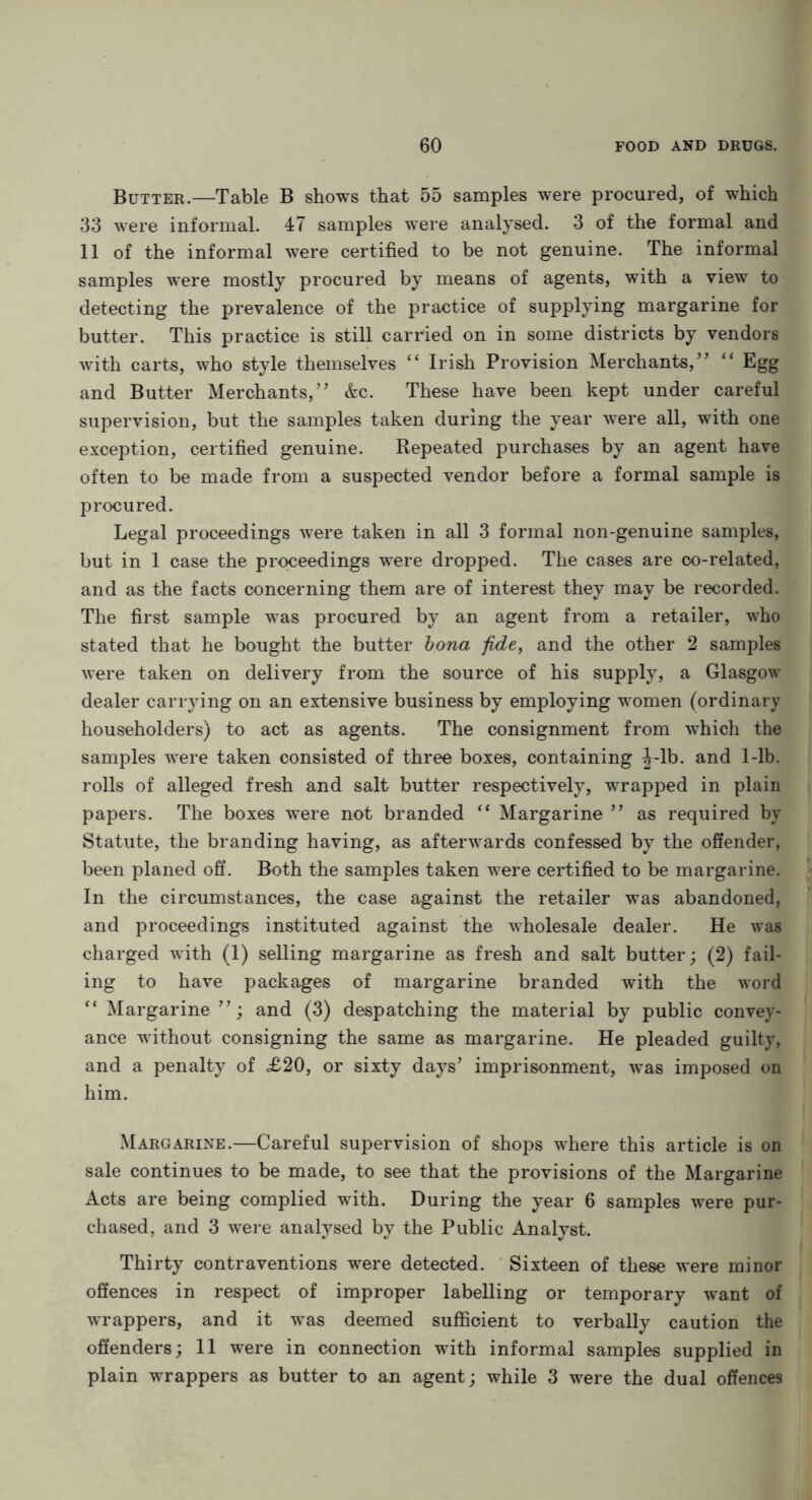 Butter.—Table B shows that 55 samples were procured, of which 33 were informal. 47 samples were analysed. 3 of the formal and 11 of the informal were certified to be not genuine. The informal samples were mostly procured by means of agents, with a view to detecting the prevalence of the practice of supplying margarine for butter. This practice is still carried on in some districts by vendors with carts, who style themselves “ Irish Provision Merchants,’’ “ Egg and Butter Merchants,” &c. These have been kept under careful supervision, but the samples taken during the year were all, with one exception, certified genuine. Repeated purchases by an agent have often to be made from a suspected vendor before a formal sample is procured. Legal proceedings were taken in all 3 formal non-genuine samples, but in 1 case the proceedings were dropped. The cases are co-related, and as the facts concerning them are of interest they may be recorded. The first sample was procured by an agent from a retailer, who stated that he bought the butter bona fide, and the other 2 samples were taken on delivery from the source of his supply, a Glasgow dealer carrying on an extensive business by employing women (ordinary householders) to act as agents. The consignment from which the samples were taken consisted of three boxes, containing J-lb. and 1-lb. rolls of alleged fresh and salt butter respectively, wrapped in plain papers. The boxes were not branded “ Margarine ” as required by Statute, the branding having, as afterwards confessed by the offender, been planed off. Both the samples taken were certified to be margarine. In the circumstances, the case against the retailer was abandoned, and proceedings instituted against the wholesale dealer. He was charged with (1) selling margarine as fresh and salt butter; (2) fail- ing to have packages of margarine branded with the word “ Margarine and (3) despatching the material by public convey- ance without consigning the same as margarine. He pleaded guilty, and a penalty of £20, or sixty days’ imprisonment, was imposed on him. Margarine.—Careful supervision of shops where this article is on sale continues to be made, to see that the provisions of the Margarine Acts are being complied with. During the year 6 samples were pur- chased, and 3 were analysed by the Public Analyst. Thirty contraventions were detected. Sixteen of these were minor offences in respect of improper labelling or temporary want of wrappers, and it was deemed sufficient to verbally caution the offenders; 11 were in connection with informal samples supplied in plain wrappers as butter to an agent; while 3 were the dual offences