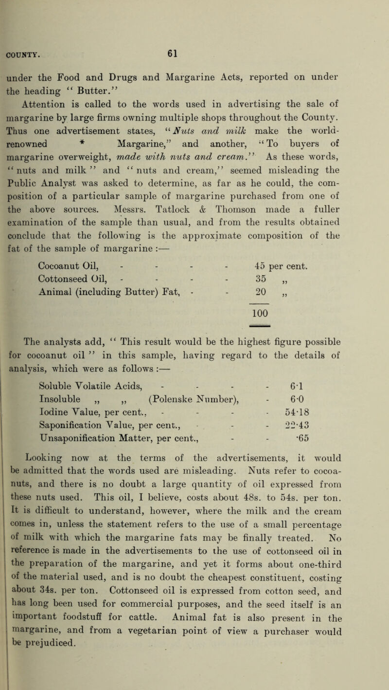under the Food and Drugs and Margarine Acts, reported on under the heading “ Butter.” Attention is called to the words used in advertising the sale of margarine by large firms owning multiple shops throughout the County. Thus one advertisement states, 11 Nuts and milk make the world- renowned * Margarine,” and another, “ To buyers of margarine overweight, made with nuts and cream.” As these words, “ nuts and milk ” and “ nuts and cream,” seemed misleading the Public Analyst was asked to determine, as far as he could, the com- position of a particular sample of margarine purchased from one of the above sources. Messrs. Tatlock & Thomson made a fuller examination of the sample than usual, and from the results obtained conclude that the following is the approximate composition of the fat of the sample of margarine :— Cocoanut Oil, 45 per cent. Cottonseed Oil, - - - - 35 „ Animal (including Butter) Fat, - - 20 „ 100 The analysts add, “ This result would be the highest figure possible for cocoanut oil ” in this sample, having regard to the details of analysis, which were as follows :— Soluble Volatile Acids, - - - -6*1 Insoluble ,, ,, (Polenske Number), - 6-0 Iodine Value, per cent., - - - 54T8 Saponification Value, per cent., - - - 22*43 Unsaponification Matter, per cent., - - *65 Looking now at the terms of the advertisements, it would be admitted that the words used are misleading. Nuts refer to cocoa- nuts, and there is no doubt a large quantity of oil expressed from these nuts used. This oil, I believe, costs about 48s. to 54s. per ton. It is difficult to understand, however, where the milk and the cream comes in, unless the statement refers to the use of a small percentage of milk with which the margarine fats may be finally treated. No reference is made in the advertisements to the use of cottonseed oil in | the preparation of the margarine, and yet it forms about one-third of the material used, and is no doubt the cheapest constituent, costing j about 34s. per ton. Cottonseed oil is expressed from cotton seed, and S has long been used for commercial purposes, and the seed itself is an important foodstuff for cattle. Animal fat is also present in the margarine, and from a vegetarian point of view a purchaser would i be prejudiced.