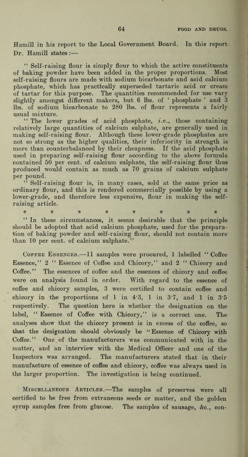 Hamill in his report to the Local Government Board. In this report Dr. Hamill states :— “ Self-raising flour is simply flour to which the active constituents of baking powder have been added in the proper proportions. Most self-raising flours are made with sodium bicarbonate and acid calcium phosphate, which has practically superseded tartaric acid or cream of tartar for this purpose. The quantities recommended for use vary slightly amongst different makers, but 6 lbs. of ‘ phosphate 9 and 3 lbs. of sodium bicarbonate to 280 lbs. of flour represents a fairly usual mixture. “ The lower grades of acid phosphate, i.e., those containing relatively large quantities of calcium sulphate, are generally used in making self-raising flour. Although these lower-grade phosphates are not so strong as the higher qualities, their inferiority in strength is more than counterbalanced by their cheapness. If the acid phosphate used in preparing self-raising flour according to the above formula contained 50 per cent, of calcium sulphate, the self-raising flour thus produced would contain as much as 70 grains of calcium sulphate per pound. “ Self-raising flour is, in many cases, sold at the same price as ordinary flour, and this is rendered commercially possible by using a lower-grade, and therefore less expensive, flour in making the self- raising article. ******** “ In these circumstances, it seems desirable that the principle should be adopted that acid calcium phosphate, used for the prepara- tion of baking powder and self-raising flour, should not contain more than 10 per cent, of calcium sulphate.” Coffee Essences.—11 samples were procured, 1 labelled “ Coffee Essence,” 2 “ Essence of Coffee and Chicory,” and 2 “ Chicory and Coffee.” The essences of coffee and the essences of chicory and coffee were on analysis found in order. With regard to the essence of coffee and chicory samples, 3 were certified to contain coffee and chicory in the proportions of 1 in 4*3, 1 in 3*7, and 1 in 3*5 respectively. The question here is whether the designation on the label, “ Essence of Coffee with Chicory,” is a correct one. The analyses show that the chicory present is in excess of the coffee, so that the designation should obviously be “Essence of Chicory with Coffee.” One of the manufacturers was communicated with in the matter, and an interview with the Medical Officer and one of the Inspectors was arranged. The manufacturers stated that in their manufacture of essence of coffee and chicory, coffee was always used in the larger proportion. The investigation is being continued. Miscellaneous Articles.—The samples of preserves were all certified to be free from extraneous seeds or matter, and the golden syrup samples free from glucose. The samples of sausage, <fcc., con-