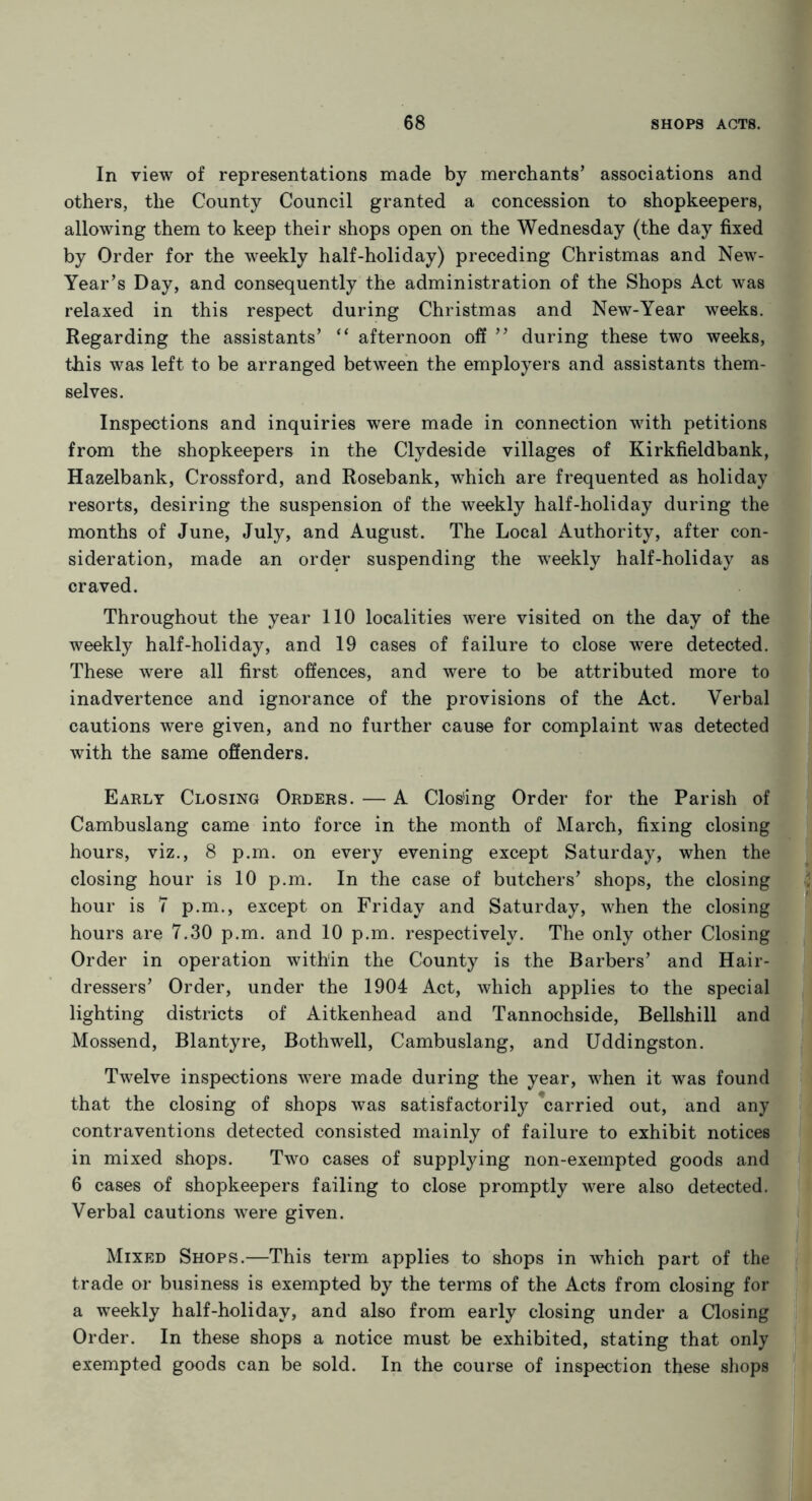 In view of representations made by merchants’ associations and others, the County Council granted a concession to shopkeepers, allowing them to keep their shops open on the Wednesday (the day fixed by Order for the weekly half-holiday) preceding Christmas and New- Year’s Day, and consequently the administration of the Shops Act was relaxed in this respect during Christmas and New-Year weeks. Regarding the assistants’ “ afternoon off ” during these two weeks, this was left to be arranged between the employers and assistants them- selves. Inspections and inquiries were made in connection with petitions from the shopkeepers in the Clydeside villages of Kirkfieldbank, Hazelbank, Crossford, and Rosebank, which are frequented as holiday resorts, desiring the suspension of the weekly half-holiday during the months of June, July, and August. The Local Authority, after con- sideration, made an order suspending the weekly half-holiday as craved. Throughout the year 110 localities were visited on the day of the weekly half-holiday, and 19 cases of failure to close were detected. These were all first offences, and were to be attributed more to inadvertence and ignorance of the provisions of the Act. Verbal cautions were given, and no further cause for complaint was detected with the same offenders. Early Closing Orders. — A Clos'ing Order for the Parish of Cambuslang came into force in the month of March, fixing closing hours, viz., 8 p.m. on every evening except Saturday, when the closing hour is 10 p.m. In the case of butchers’ shops, the closing hour is 7 p.m., except on Friday and Saturday, when the closing hours are 7.30 p.m. and 10 p.m. respectively. The only other Closing Order in operation within the County is the Barbers’ and Hair- dressers’ Order, under the 1904 Act, which applies to the special lighting districts of Aitkenhead and Tannochside, Bellshill and Mossend, Blantyre, Both well, Cambuslang, and Uddingston. Twelve inspections were made during the year, when it was found that the closing of shops was satisfactorily carried out, and any contraventions detected consisted mainly of failure to exhibit notices in mixed shops. Two cases of supplying non-exempted goods and 6 cases of shopkeepers failing to close promptly were also detected. Verbal cautions were given. Mixed Shops.—This term applies to shops in which part of the trade or business is exempted by the terms of the Acts from closing for a weekly half-holiday, and also from early closing under a Closing Order. In these shops a notice must be exhibited, stating that only exempted goods can be sold. In the course of inspection these shops