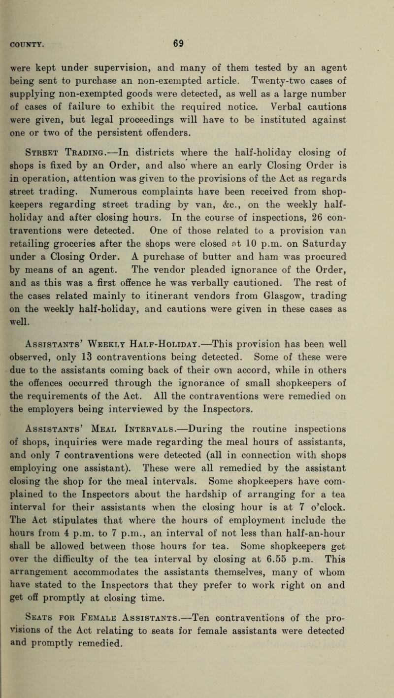 were kept under supervision, and many of them tested by an agent being sent to purchase an non-exempted article. Twenty-two cases of supplying non-exempted goods were detected, as well as a large number of cases of failure to exhibit the required notice. Verbal cautions were given, but legal proceedings will have to be instituted against one or two of the persistent offenders. Street Trading.—In districts where the half-holiday closing of shops is fixed by an Order, and also where an early Closing Order is in operation, attention was given to the provisions of the Act as regards street trading. Numerous complaints have been received from shop- keepers regarding street trading by van, &c., on the weekly half- holiday and after closing hours. In the course of inspections, 26 con- traventions were detected. One of those related to a provision van retailing groceries after the shops were closed at 10 p.m. on Saturday under a Closing Order. A purchase of butter and ham was procured by means of an agent. The vendor pleaded ignorance of the Order, and as this was a first offence he was verbally cautioned. The rest of the cases related mainly to itinerant vendors from Glasgow, trading on the weekly half-holiday, and cautions were given in these cases as well. Assistants’ Weekly Half-Holiday.—This provision has been well observed, only 13 contraventions being detected. Some of these were due to the assistants coming back of their own accord, while in others the offences occurred through the ignorance of small shopkeepers of the requirements of the Act. All the contraventions were remedied on the employers being interviewed by the Inspectors. Assistants’ Meal Intervals.—During the routine inspections of shops, inquiries were made regarding the meal hours of assistants, and only 7 contraventions were detected (all in connection with shops employing one assistant). These were all remedied by the assistant closing the shop for the meal intervals. Some shopkeepers have com- plained to the Inspectors about the hardship of arranging for a tea interval for their assistants when the closing hour is at 7 o’clock. The Act stipulates that where the hours of employment include the hours from 4 p.m. to 7 p.m., an interval of not less than half-an-hour shall be allowed between those hours for tea. Some shopkeepers get over the difficulty of the tea interval by closing at 6.55 p.m. This arrangement accommodates the assistants themselves, many of whom have stated to the Inspectors that they prefer to work right on and get off promptly at closing time. Seats for Female Assistants.—Ten contraventions of the pro- visions of the Act relating to seats for female assistants were detected and promptly remedied.
