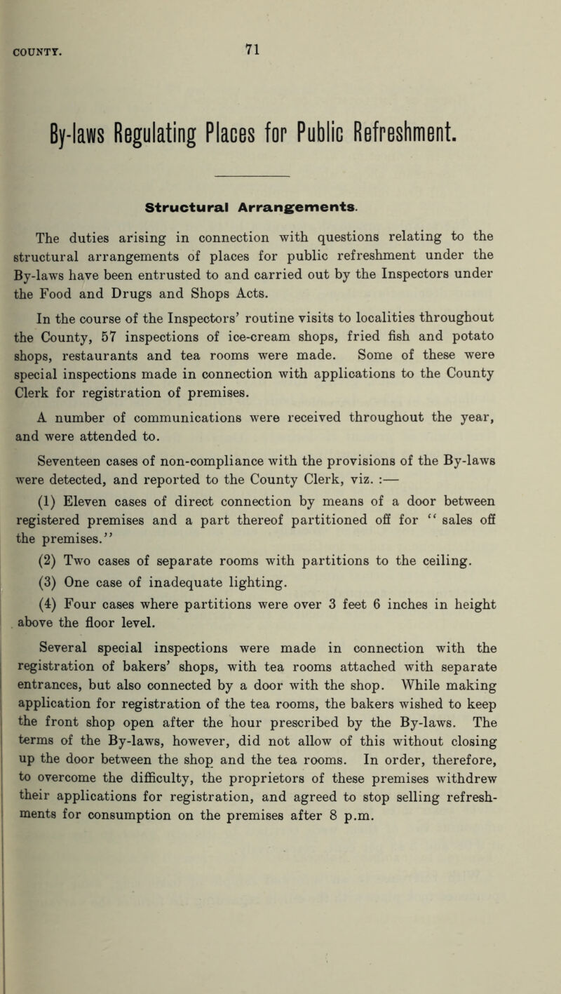 By-laws Regulating Places for Public Refreshment. Structural Arrangements. The duties arising in connection with questions relating to the structural arrangements of places for public refreshment under the By-laws have been entrusted to and carried out by the Inspectors under the Food and Drugs and Shops Acts. In the course of the Inspectors’ routine visits to localities throughout the County, 57 inspections of ice-cream shops, fried fish and potato shops, restaurants and tea rooms were made. Some of these were special inspections made in connection with applications to the County Clerk for registration of premises. A number of communications were received throughout the year, and were attended to. Seventeen cases of non-compliance with the provisions of the By-laws were detected, and reported to the County Clerk, viz. :— (1) Eleven cases of direct connection by means of a door between registered premises and a part thereof partitioned off for “ sales off the premises.” (2) Two cases of separate rooms with partitions to the ceiling. (3) One case of inadequate lighting. (4) Four cases where partitions were over 3 feet 6 inches in height above the floor level. Several special inspections were made in connection with the registration of bakers’ shops, with tea rooms attached with separate entrances, but also connected by a door with the shop. While making application for registration of the tea rooms, the bakers wished to keep the front shop open after the hour prescribed by the By-laws. The terms of the By-laws, however, did not allow of this without closing up the door between the shop and the tea rooms. In order, therefore, to overcome the difficulty, the proprietors of these premises withdrew their applications for registration, and agreed to stop selling refresh- ments for consumption on the premises after 8 p.m.