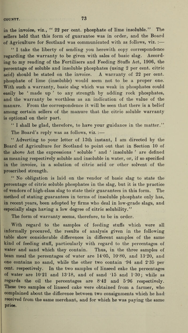 in the invoice, viz., “ 22 per cent, phosphate of lime insoluble.” The sellers held that this form of guarantee was in order, and the Board of Agriculture for Scotland was communicated with as follows, viz. :— “ I take the liberty of sending you herewith copy correspondence regarding the warranty to be given with sales of basic slag. Accord- ing to my reading of the Fertilisers and Feeding Stuffs Act, 1906, the percentage of soluble and insoluble phosphates (using 2 per cent, citric acid) should be stated on the invoice. A warranty of 22 per cent, phosphate of lime (insoluble) would seem not to be a proper one. With such a warranty, basic slag which was weak in phosphates could easily be ‘ made up ’ to any strength by adding rock phosphates, and the warranty be worthless as an indication of the value of the manure. From the correspondence it will be seen that there is a belief among certain sellers of the manure that the citric soluble warranty is optional on their part. “ I shall be glad, therefore, to have your guidance in the matter.” The Board’s reply was as follows, viz. :— “ Adverting to your letter of 13th instant, I am directed by the Board of Agriculture for Scotland to point out that in Section 10 of the above Act the expressions ‘ soluble ’ and ‘ insoluble ’ are defined as meaning respectively soluble and insoluble in water, or, if so specified in the invoice, in a solution of citric acid or other solvent of the proscribed strength. “ No obligation is laid on the vendor of basic slag to state the percentage of citric soluble phosphates in the slag, but it is the practice of vendors of high-class slag to state their guarantees in this form. The method of stating guarantees in terms of insoluble phosphate only has, in recent years, been adopted by firms who deal in low-grade slags, and especially slags having a low degree of citric solubility.” The form of warranty seems, therefore, to be in order. With regard to the samples of feeding stuffs which were all informally procured, the results of analysis given in the following table show considerable differences in different samples of the same kind of feeding stuff, particularly with regard to the percentages of water and sand which they contain. Thus, in the three samples of bean meal the percentages of water are 14*05, 10*80, and 13‘20, and one contains no sand, while the other two contain '94 and 2'35 per cent, respectively. In the two samples of linseed cake the percentages of water are 10*21 and 13*18, and of sand *15 and 1*30; while as regards the oil the percentages are 8*42 and 5*96 respectively. These two samples of linseed cake were obtained from a farmer, who complained about the difference between two consignments which he had received from the same merchant, and for which he was paying the same price.