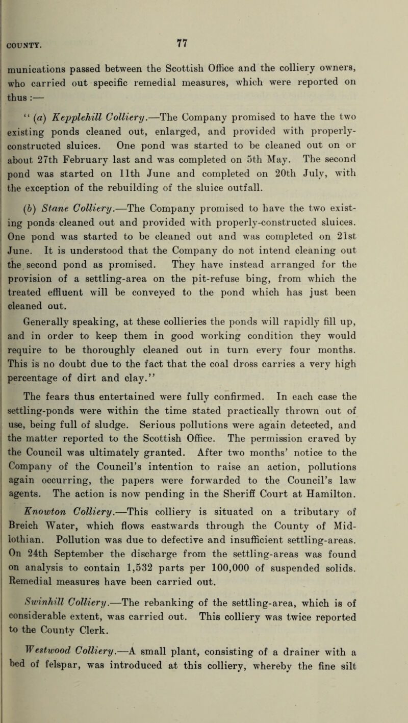 i munications passed between the Scottish Office and the colliery owners, ; who carried out specific remedial measures, which were reported on thus:— “ (a) Kepplehill Colliery.—The Company promised to have the two existing ponds cleaned out, enlarged, and provided with properly- constructed sluices. One pond was started to be cleaned out on or about 27th February last and was completed on 5th May. The second pond was started on 11th June and completed on 20th July, with ! the exception of the rebuilding of the sluice outfall. (b) Stane Colliery.—The Company promised to have the two exist- | ing ponds cleaned out and provided with properly-constructed sluices. One pond was started to be cleaned out and was completed on 21st June. It is understood that the Company do not intend cleaning out the second pond as promised. They have instead arranged for the provision of a settling-area on the pit-refuse bing, from which the treated effluent will be conveyed to the pond which has just been cleaned out. Generally speaking, at these collieries the ponds will rapidly fill up, and in order to keep them in good working condition they would I require to be thoroughly cleaned out in turn every four months. This is no doubt due to the fact that the coal dross carries a very high percentage of dirt and clay.” ■ The fears thus entertained were fully confirmed. In each case the i settling-ponds were within the time stated practically thrown out of use, being full of sludge. Serious pollutions were again detected, and ; the matter reported to the Scottish Office. The permission craved by the Council was ultimately granted. After two months’ notice to the Company of the Council’s intention to raise an action, pollutions again occurring, the papers were forwarded to the Council’s law agents. The action is now pending in the Sheriff Court at Hamilton. Knowton Colliery.—This colliery is situated on a tributary of Breich Water, which flows eastwards through the County of Mid- 1 iothian. Pollution was due to defective and insufficient settling-areas. On 24th September the discharge from the settling-areas was found on analysis to contain 1,532 parts per 100,000 of suspended solids. Remedial measures have been carried out. Swinhill Colliery.—The rebanking of the settling-area, which is of considerable extent, was carried out. This colliery was twice reported to the Countv Clerk. Westwood Colliery.—A small plant, consisting of a drainer with a i bed of felspar, was introduced at this colliery, whereby the fine silt