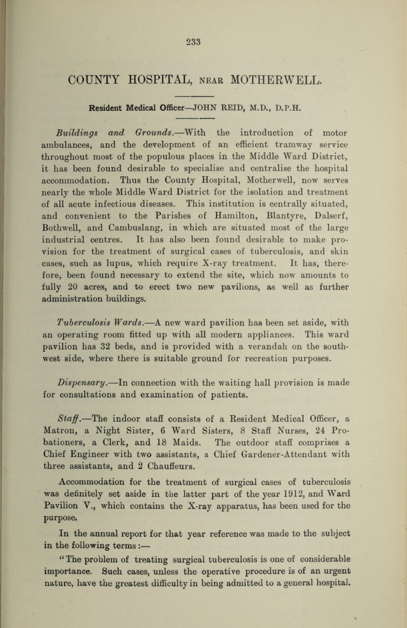 COUNTY HOSPITAL, near MOTHERWELL. Resident Medical Officer—JOHN REID, M.D., D.P.H. Buildings and Grounds.—With the introduction of motor ambulances, and the development of an efficient tramway service throughout most of the populous places in the Middle Ward District, it has been found desirable to specialise and centralise the hospital accommodation. Thus the County Hospital, Motherwell, now serves nearly the whole Middle Ward District for the isolation and treatment of all acute infectious diseases. This institution is centrally situated, and convenient to the Parishes of Hamilton, Blantyre, Dalserf, Bothwell, and Cambuslang, in which are situated most of the large industrial centres. It has also been found desirable to make pro- vision for the treatment of surgical cases of tuberculosis, and skin cases, such as lupus, which require X-ray treatment. It has, there- fore, been found necessary to extend the site, which now amounts to fully 20 acres, and to erect two new pavilions, as well as further administration buildings. Tuberculosis Wards.—A new ward pavilion has been set aside, with an operating room fitted up with all modern appliances. This ward pavilion has 32 beds, and is provided with a verandah on the south- west side, where there is suitable ground for recreation purposes. Dispensary.—In connection with the waiting hall provision is made for consultations and examination of patients. Staff.—The indoor staff consists of a Resident Medical Officer, a Matron, a Night Sister, 6 Ward Sisters, 8 Staff Nurses, 24 Pro- bationers, a Clerk, and 18 Maids. The outdoor staff comprises a Chief Engineer with two assistants, a Chief Gardener-Attendant with three assistants, and 2 Chauffeurs. Accommodation for the treatment of surgical cases of tuberculosis was definitely set aside in the latter part of the year 1912, and Ward Pavilion V., which contains the X-ray apparatus, has been used for the purpose. In the annual report for that year reference was made to the subject in the following terms :— “ The problem of treating surgical tuberculosis is one of considerable importance. Such cases, unless the operative procedure is of an urgent nature, have the greatest difficulty in being admitted to a general hospital.