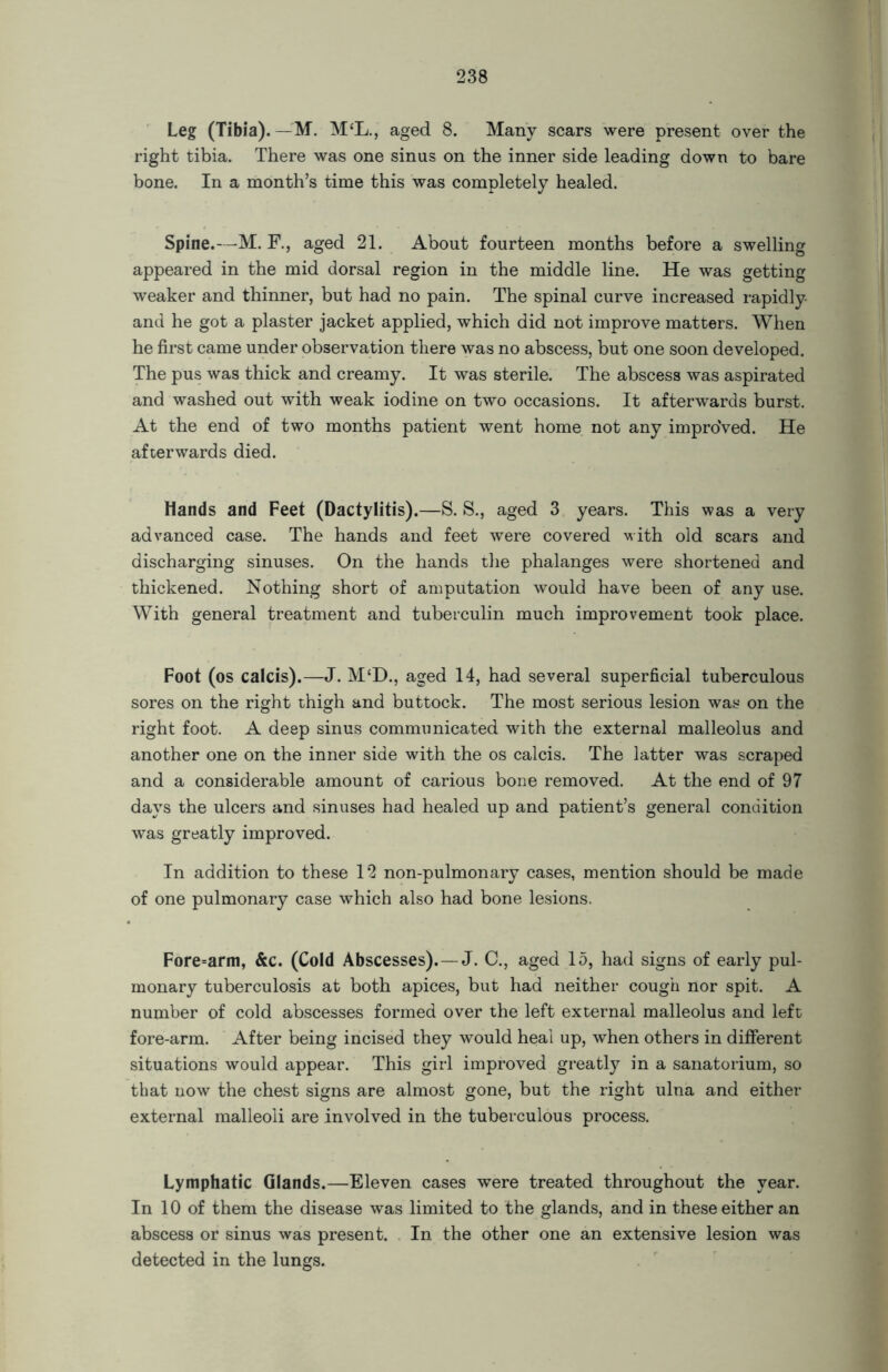 Leg (Tibia).—M. M‘L., aged 8. Many scars were present over the right tibia. There was one sinus on the inner side leading down to bare bone. In a month’s time this was completely healed. Spine.—M. F., aged 21. About fourteen months before a swelling appeared in the mid dorsal region in the middle line. He was getting weaker and thinner, but had no pain. The spinal curve increased rapidly and he got a plaster jacket applied, which did not improve matters. When he first came under observation there was no abscess, but one soon developed. The pus was thick and creamy. It was sterile. The abscess was aspirated and washed out with weak iodine on two occasions. It afterwards burst. At the end of two months patient went home not any improved. He afterwards died. Hands and Feet (Dactylitis).—S. S., aged 3 years. This was a very advanced case. The hands and feet were covered with old scars and discharging sinuses. On the hands the phalanges were shortened and thickened. Nothing short of amputation would have been of any use. With general treatment and tuberculin much improvement took place. Foot (os calcis).—J. M‘D., aged 14, had several superficial tuberculous sores on the right thigh and buttock. The most serious lesion was on the right foot. A deep sinus communicated with the external malleolus and another one on the inner side with the os calcis. The latter was scraped and a considerable amount of carious bone removed. At the end of 97 days the ulcers and sinuses had healed up and patient’s general condition was greatly improved. In addition to these 12 non-pulmonary cases, mention should be made of one pulmonary case which also had bone lesions. Fore=arm, &c. (Cold Abscesses).—J. C., aged 15, had signs of early pul- monary tuberculosis at both apices, but had neither cough nor spit. A number of cold abscesses formed over the left external malleolus and left fore-arm. After being incised they would heal up, when others in different situations would appear. This girl improved greatly in a sanatorium, so that now the chest signs are almost gone, but the right ulna and either external malleoli are involved in the tuberculous process. Lymphatic Glands.—Eleven cases were treated throughout the year. In 10 of them the disease was limited to the glands, and in these either an abscess or sinus was present. In the other one an extensive lesion was detected in the lungs.