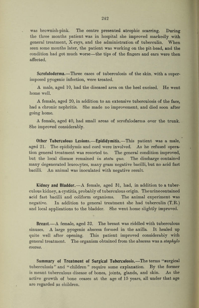 was brownish-pink. The centre presented atrophic scarring. During the three months patient was in hospital she improved markedly with general treatment, X-rays, and the administration of tuberculin. When seen some months later, the patient was working on the pit-head, and the condition had got much worse—the tips of the fingers and ears were then affected. Scrofuloderma.—Three cases of tuberculosis of the skin, with a super- imposed pyogenic infection, were treated. A male, aged 10, had the diseased area on the heel excised. He went home well. A female, aged 20, in addition to an extensive tuberculosis of the face, had a chronic nephritis. She made no improvement, and died soon after going home. A female, aged 40, had small areas of scrofuloderma over the trunk. She improved considerably. Other Tuberculous Lesions.—Epididymitis.—This patient was a male, aged 21. The epididymis and cord were involved. As he refused opera- tion general treatment was resorted to. The general condition improved, but the local disease remained in statu quo. The discharge contained many degenerated leucocytes, many gram negative bacilli, but no acid fast bacilli. An animal was inoculated with negative result. Kidney and Bladder.—A female, aged 31, had, in addition to a tuber- culous kidney, a cystitis, probably of tuberculous origin. The urine contained acid fast bacilli and coliform organisms. The animal experiment was negative. In addition to general treatment she had tuberculin (T.R.) and local applications to the bladder. She went home slightly improved. Breast.—A female, aged 32. The breast was riddled with tuberculous sinuses. A large pyogenic abscess formed in the axilla. It healed up quite well after opening. This patient improved considerably with general treatment. The organism obtained from the abscess was a staphylo coccus. Summary of Treatment of Surgical Tuberculosis.—The terms “surgical tuberculosis ” and “ children ” require some explanation. By the former is meant tuberculous disease of bones, joints, glands, and skin. As the active growth of bone ceases at the age of 15 years, all under that age are regarded as children.