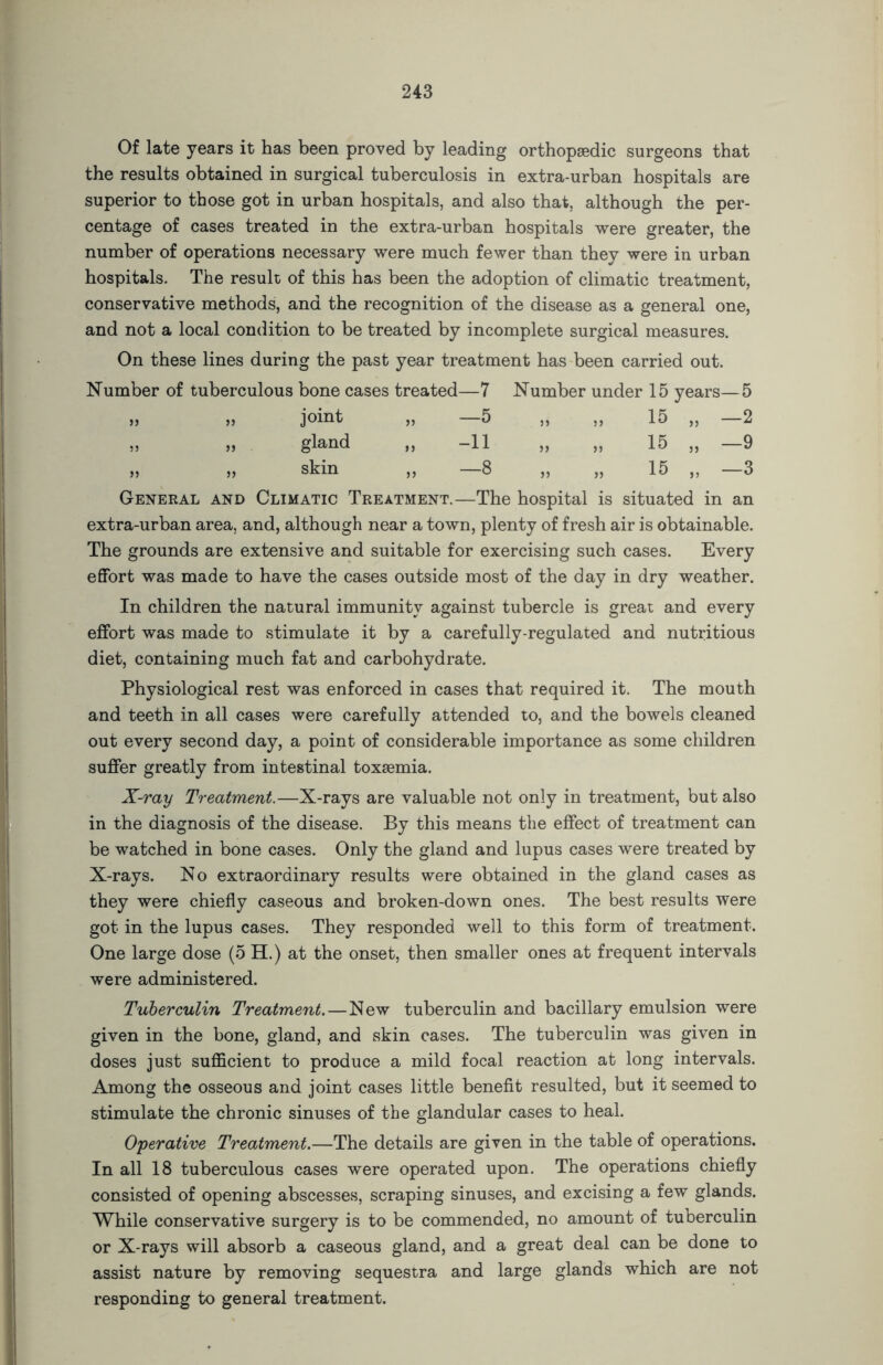Of late years it has been proved by leading orthopaedic surgeons that the results obtained in surgical tuberculosis in extra-urban hospitals are superior to those got in urban hospitals, and also that, although the per- centage of cases treated in the extra-urban hospitals were greater, the number of operations necessary were much fewer than they were in urban hospitals. The result of this has been the adoption of climatic treatment, conservative methods, and the recognition of the disease as a general one, and not a local condition to be treated by incomplete surgical measures. On these lines during the past year treatment has been carried out. Number of tuberculous bone cases treated—7 Number under 15 years—5 55 55 joint „ -5 55 55 15 „ —2 55 55 gland „ -11 55 55 15 „ —9 55 55 skin „ -8 55 55 15 „ —3 General AND Climatic Treatment.—The hospital is situated in an extra-urban area, and, although near a town, plenty of fresh air is obtainable. The grounds are extensive and suitable for exercising such cases. Every effort was made to have the cases outside most of the day in dry weather. In children the natural immunity against tubercle is great and every effort was made to stimulate it by a carefully-regulated and nutritious diet, containing much fat and carbohydrate. Physiological rest was enforced in cases that required it. The mouth and teeth in all cases were carefully attended to, and the bowels cleaned out every second day, a point of considerable importance as some children suffer greatly from intestinal toxaemia. X-ray Treatment.—X-rays are valuable not only in treatment, but also in the diagnosis of the disease. By this means the effect of treatment can be watched in bone cases. Only the gland and lupus cases were treated by X-rays. No extraordinary results were obtained in the gland cases as they were chiefly caseous and broken-down ones. The best results were got in the lupus cases. They responded well to this form of treatment. One large dose (5 H.) at the onset, then smaller ones at frequent intervals were administered. Tuberculin Treatment.—New tuberculin and bacillary emulsion were given in the bone, gland, and skin cases. The tuberculin was given in doses just sufficient to produce a mild focal reaction at long intervals. Among the osseous and joint cases little benefit resulted, but it seemed to stimulate the chronic sinuses of the glandular cases to heal. Operative Treatment.—The details are given in the table of operations. In all 18 tuberculous cases were operated upon. The operations chiefly consisted of opening abscesses, scraping sinuses, and excising a few glands. While conservative surgery is to be commended, no amount of tuberculin or X-rays will absorb a caseous gland, and a great deal can be done to assist nature by removing sequestra and large glands which are not responding to general treatment.