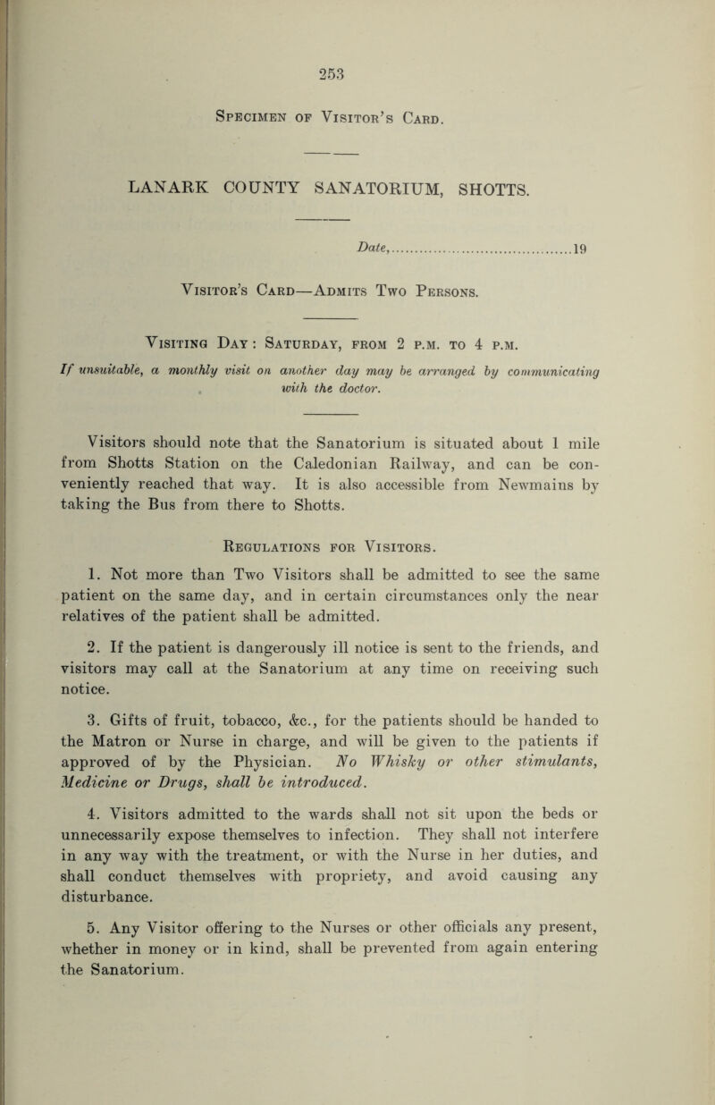 Specimen of Visitor’s Card. LANARK COUNTY SANATORIUM, SHOTTS. Date, 19 Visitor’s Card—Admits Two Persons. Visiting Day: Saturday, from 2 p.m. to 4 p.m. If unsuitable, a monthly visit on another day may be arranged by communicating with the doctor. Visitors should note that the Sanatorium is situated about 1 mile from Shotts Station on the Caledonian Railway, and can be con- veniently reached that way. It is also accessible from Newmains by taking the Bus from there to Shotts. Regulations for Visitors. 1. Not more than Two Visitors shall be admitted to see the same patient on the same day, and in certain circumstances only the near relatives of the patient shall be admitted. 2. If the patient is dangerously ill notice is sent to the friends, and visitors may call at the Sanatorium at any time on receiving such notice. 3. Gifts of fruit, tobacco, &c., for the patients should be handed to the Matron or Nurse in charge, and will be given to the patients if approved of by the Physician. No Whisky or other stimulants, Medicine or Drugs, shall be introduced. 4. Visitors admitted to the wards shall not sit upon the beds or unnecessarily expose themselves to infection. They shall not interfere in any way with the treatment, or with the Nurse in her duties, and shall conduct themselves with propriety, and avoid causing any disturbance. 5. Any Visitor offering to the Nurses or other officials any present, whether in money or in kind, shall be prevented from again entering the Sanatorium.