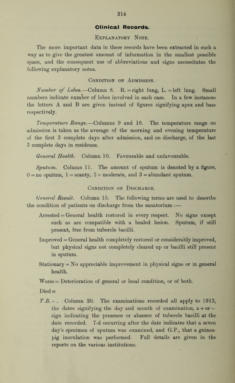 Clinical Records. Explanatory Note. The more important data in these records have been extracted in such a way as to give the greatest amount of information in the smallest possible space, and the consequent use of abbreviations and signs necessitates the following explanatory notes. Condition on Admission. Number of Lobes.—Column 8. R. = right lung, L. = left lung. Small numbers indicate number of lobes involved in each case. In a few instances the letters A and B are given instead of figures signifying apex and base respectively. Temperature Range.—Columns 9 and 18. The temperature range on admission is taken as the average of the morning and evening temperature of the first 3 complete days after admission, and on discharge, of the last 3 complete days in residence. General Health. Column 10. Favourable and unfavourable. Sputum. Column 11. The amount of sputum is denoted by a figure, 0 = no sputum, 1 = scanty, 2 = moderate, and 3 = abundant sputum. Condition on Discharge. General Result. Column 15. The following terms are used to describe the condition of patients on discharge from the sanatorium :— Arrested = General health restored in every respect. No signs except such as are compatible with a healed lesion. Sputum, if still present, free from tubercle bacilli. Improved = General health completely restored or considerably improved, but physical signs not completely cleared up or bacilli still present in sputum. Stationary = No appreciable improvement in physical signs or in general health. Worse = Deterioration of general or local condition, or of both. Died = Column 20. The examinations recorded all apply to 1913, the dates signifying the day and month of examination, a + or - sign indicating the presence or absence of tubercle bacilli at the date recorded. 7-d occurring after the date indicates that a seven day’s specimen of sputum was examined, and G.P., that a guinea- pig inoculation was performed. Full details are given in the reports on the various institutions.