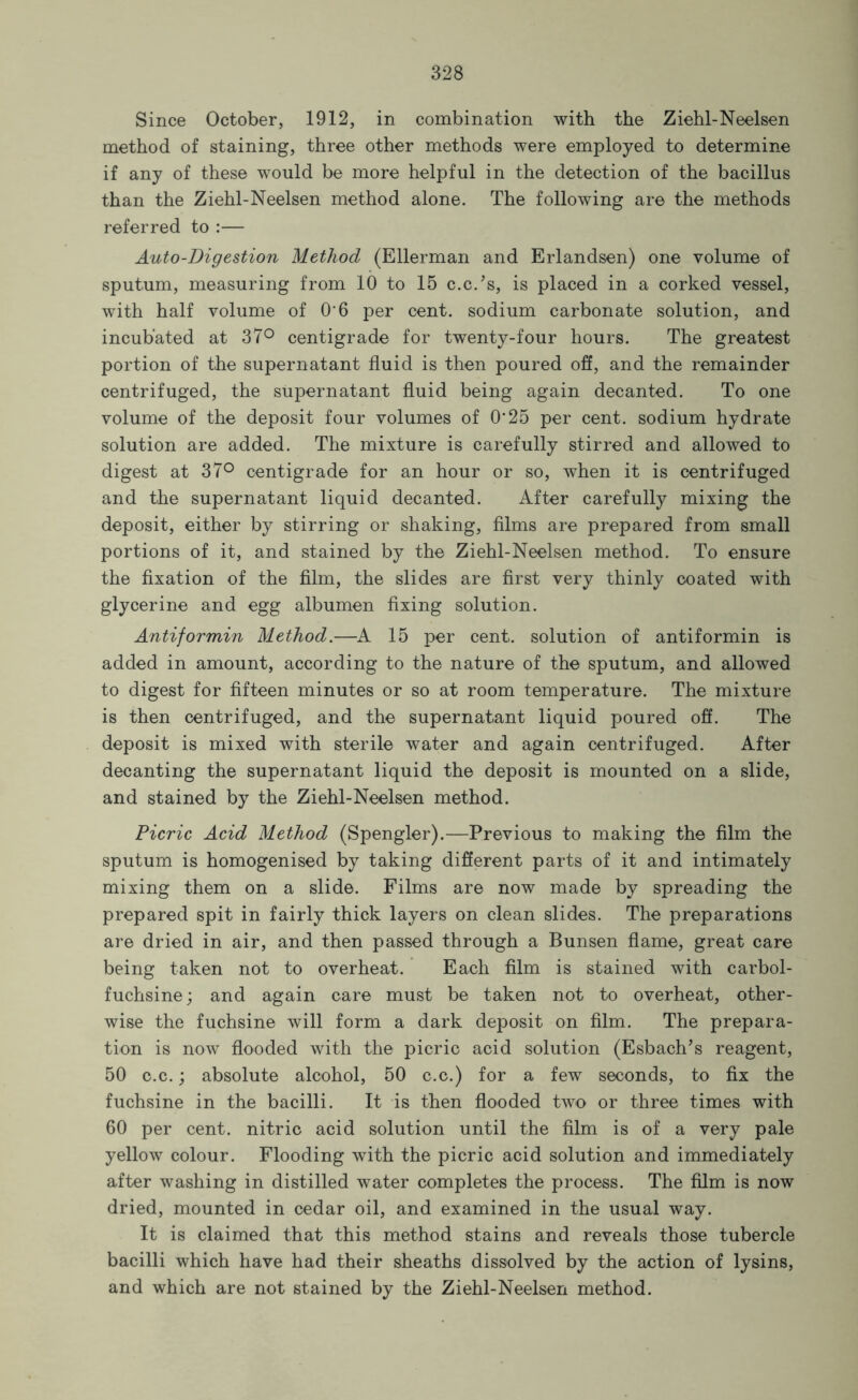 Since October, 1912, in combination with the Ziehl-Neelsen method of staining, three other methods were employed to determine if any of these would be more helpful in the detection of the bacillus than the Ziehl-Neelsen method alone. The following are the methods referred to :— Auto-Digestion Method (Ellerman and Erlandsen) one volume of sputum, measuring from 10 to 15 c.c.’s, is placed in a corked vessel, with half volume of O’6 per cent, sodium carbonate solution, and incubated at 37° centigrade for twenty-four hours. The greatest portion of the supernatant fluid is then poured off, and the remainder centrifuged, the supernatant fluid being again decanted. To one volume of the deposit four volumes of 0’25 per cent, sodium hydrate solution are added. The mixture is carefully stirred and allowed to digest at 37° centigrade for an hour or so, when it is centrifuged and the supernatant liquid decanted. After carefully mixing the deposit, either by stirring or shaking, films are prepared from small portions of it, and stained by the Ziehl-Neelsen method. To ensure the fixation of the film, the slides are first very thinly coated with glycerine and egg albumen fixing solution. Antiformin Method.—A 15 per cent, solution of antiformin is added in amount, according to the nature of the sputum, and allowed to digest for fifteen minutes or so at room temperature. The mixture is then centrifuged, and the supernatant liquid poured off. The deposit is mixed with sterile water and again centrifuged. After decanting the supernatant liquid the deposit is mounted on a slide, and stained by the Ziehl-Neelsen method. Picric Acid Method (Spengler).—Previous to making the film the sputum is homogenised by taking different parts of it and intimately mixing them on a slide. Films are now made by spreading the prepared spit in fairly thick layers on clean slides. The preparations are dried in air, and then passed through a Bunsen flame, great care being taken not to overheat. Each film is stained with carbol- fuchsine; and again care must be taken not to overheat, other- wise the fuchsine will form a dark deposit on film. The prepara- tion is now flooded with the picric acid solution (Esbach’s reagent, 50 c.c.; absolute alcohol, 50 c.c.) for a few seconds, to fix the fuchsine in the bacilli. It is then flooded two or three times with 60 per cent, nitric acid solution until the film is of a very pale yellow colour. Flooding with the picric acid solution and immediately after washing in distilled water completes the process. The film is now dried, mounted in cedar oil, and examined in the usual way. It is claimed that this method stains and reveals those tubercle bacilli which have had their sheaths dissolved by the action of lysins, and which are not stained by the Ziehl-Neelsen method.