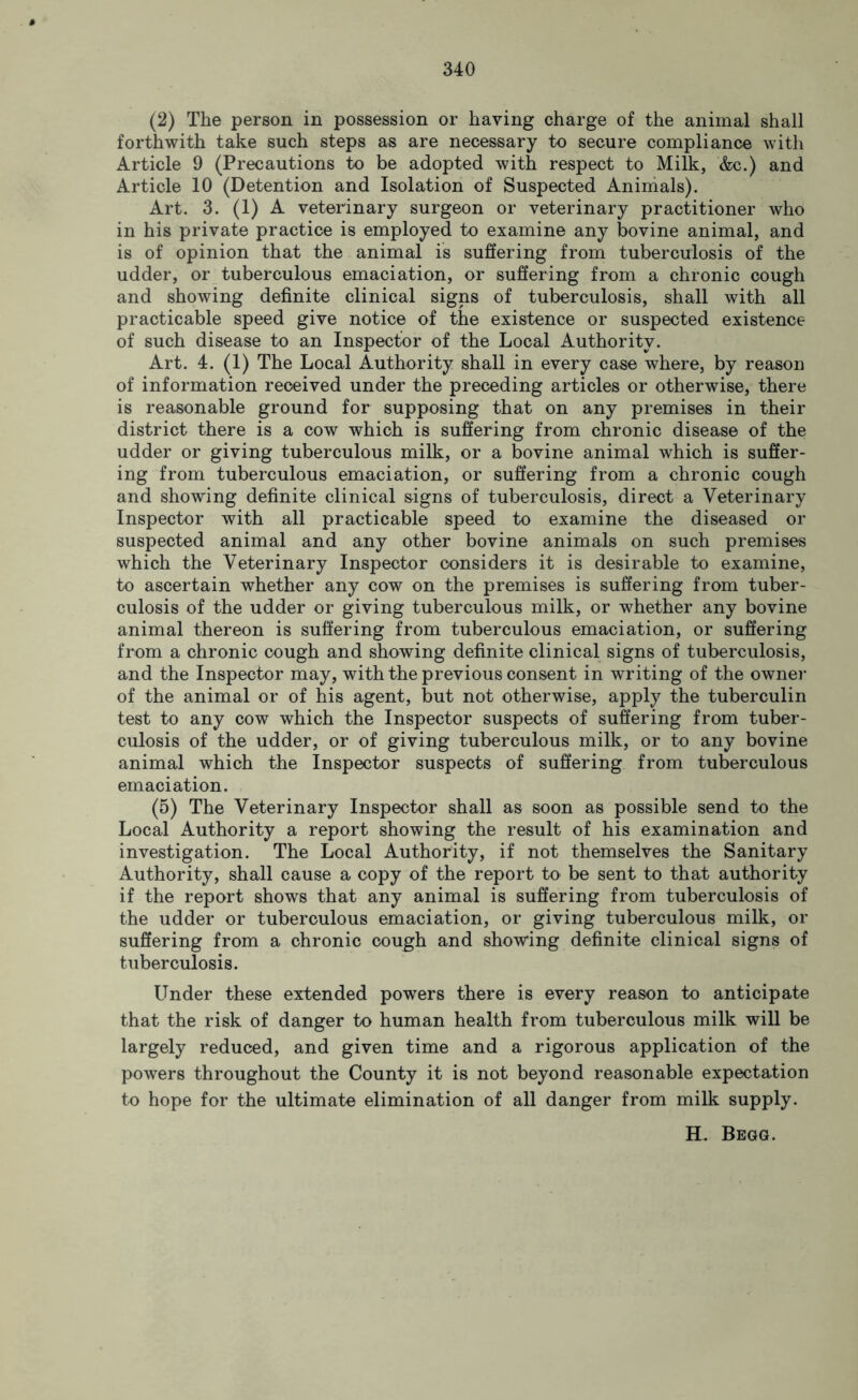 (2) The person in possession or having charge of the animal shall forthwith take such steps as are necessary to secure compliance with Article 9 (Precautions to be adopted with respect to Milk, &c.) and Article 10 (Detention and Isolation of Suspected Animals). Art. 3. (1) A veterinary surgeon or veterinary practitioner who in his private practice is employed to examine any bovine animal, and is of opinion that the animal is suffering from tuberculosis of the udder, or tuberculous emaciation, or suffering from a chronic cough and showing definite clinical signs of tuberculosis, shall with all practicable speed give notice of the existence or suspected existence of such disease to an Inspector of the Local Authority. Art. 4. (1) The Local Authority shall in every case where, by reason of information received under the preceding articles or otherwise, there is reasonable ground for supposing that on any premises in their district there is a cow which is suffering from chronic disease of the udder or giving tuberculous milk, or a bovine animal which is suffer- ing from tuberculous emaciation, or suffering from a chronic cough and showing definite clinical signs of tuberculosis, direct a Veterinary Inspector with all practicable speed to examine the diseased or suspected animal and any other bovine animals on such premises which the Veterinary Inspector considers it is desirable to examine, to ascertain whether any cow on the premises is suffering from tuber- culosis of the udder or giving tuberculous milk, or whether any bovine animal thereon is suffering from tuberculous emaciation, or suffering from a chronic cough and showing definite clinical signs of tuberculosis, and the Inspector may, with the previous consent in writing of the owner of the animal or of his agent, but not otherwise, apply the tuberculin test to any cow which the Inspector suspects of suffering from tuber- culosis of the udder, or of giving tuberculous milk, or to any bovine animal which the Inspector suspects of suffering from tuberculous emaciation. (5) The Veterinary Inspector shall as soon as possible send to the Local Authority a report showing the result of his examination and investigation. The Local Authority, if not themselves the Sanitary Authority, shall cause a copy of the report to be sent to that authority if the report shows that any animal is suffering from tuberculosis of the udder or tuberculous emaciation, or giving tuberculous milk, or suffering from a chronic cough and showing definite clinical signs of tuberculosis. Under these extended powers there is every reason to anticipate that the risk of danger to human health from tuberculous milk will be largely reduced, and given time and a rigorous application of the powers throughout the County it is not beyond reasonable expectation to hope for the ultimate elimination of all danger from milk supply. H. Begg.