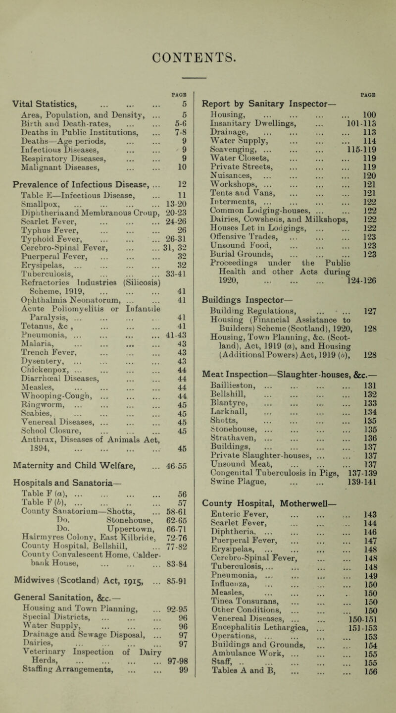 CONTENTS. Vital Statistics, Area, Population, and Density, Birth and Death-rates, Deaths in Public Institutions, Deaths—Age periods, Infectious Diseases, Respiratory Diseases, Malignant Diseases, PAGE 5 5 5-6 7-8 9 9 9 10 Prevalence of Infectious Disease, ... Table E—Infectious Disease, Smallpox, Diphtheria and Membranous Croup, Scarlet Fever, Typhus Fever, Typhoid Fever, Cerebro-Spinal Fever, Puerperal Fever, Erysipelas, Tuberculosis, Refractories Industries (Silicosis) Scheme, 1919, Ophthalmia Neonatorum, ... Acute Poliomyelitis or Infantile Paralysis, ... Tetanus, &c , Pneumonia, ... Malaria, Trench Fever, Dysentery, Chickenpox, ... Diarrhoeal Diseases, Measles, Whooping-Cough, ... Ringworm, Scabies, Venereal Diseases, ... School Closure, Anthrax, Diseases of Animals Act, 1894, 12 11 13-20 20-23 24-26 26 26-31 31, 32 32 32 33-41 41 41 41 41 41-43 43 43 43 44 44 44 44 45 45 45 45 45 Maternity and Child Welfare, ... 46-55 Hospitals and Sanatoria— Table F (a), 56 Table F (b), 57 County Sanatorium—Shotts, ... 58-61 Do. Stonehouse, 62 65 Do. Uppertown, 66-71 Hairmyres Colony, East Kilbride, 72-76 County Hospital, Bellshill, ... 77-82 County Convalescent Home, Calder- bank House, ... 83-84 Midwives (Scotland) Act, 1915, ... 85-91 General Sanitation, &c.— Housing and Town Planning, ... 92-95 Special Districts, ... ... ... 96 Water Supply, 96 Drainage and Sewage Disposal, ... 97 Dairies, ... ... ... ... 97 Veterinary Inspection of Dairy Herds, 97-98 Staffing Arrangements, 99 PAGE Report by Sanitary Inspector— Housing, ... ... ... ... 100 Insanitary Dwellings, ... 101-113 Drainage, ... ... ... ... 113 Water Supply, 114 Scavenging, 115-119 Water Closets, ... ... ... 119 Private Streets, ... 119 Nuisances, ... ... ... ... 120 Workshops, ... 121 Tents and Vans, ... ... ... 121 Interments, ... 122 Common Lodging-houses, ... ... 122 Dairies, Cowsheds, and Milkshops, 122 Houses Let in Lodgings, ... ... 122 Offensive Trades, ... ... ... 123 Unsound Food, ... 123 Burial Grounds, ... ... ... 123 Proceedings under the Public Health and other Acts during 1920, 124-126 Buildings Inspector— Building Regulations, ... ... 127 Housing (Financial Assistance to Builders) Scheme (Scotland), 1920, 128 Housing, Town Planning, &c. (Scot- land), Act, 1919 (a), and Housing (Additional Powers) Act, 1919 (0), 128 Meat Inspection—Slaughter-houses, &c.— Baillieston, ... ... ... ... 131 Bellshill, 132 Blantyre, ... ... 133 Lark'nall, ... ... ... ... 134 Shotts, 135 Stonehouse, ... ... ... ... 135 Strathaven, 136 Buildings, ... ... 137 Private Slaughter-houses, ... ... 137 Unsound Meat, ... ... ... 137 Congenital Tuberculosis in Pigs, 137-139 Swine Plague, 139-141 County Hospital, Motherwell— Enteric Fever, ... 143 Scarlet Fever, ... ... 144 Diphtheria 146 Puerperal Fever, ... ... ... 147 Erysipelas, ... ... ... ... 148 Cerebro-Spinal Fever, ... ... 148 Tuberculosis,... ... ... ... 148 Pneumonia, ... 149 Influenza, ... ... ... ... 150 Measles, ... ... ... . 150 Tinea Tonsurans, 150 Other Conditions, ... ... ... 150 Venereal Diseases, 150-151 Encephalitis Lethargica, ... 151-153 Operations, ... ... ... ... 153 Buildings and Grounds, 154 Ambulance Work, 155 Staff, 155 Tables A and B, 156