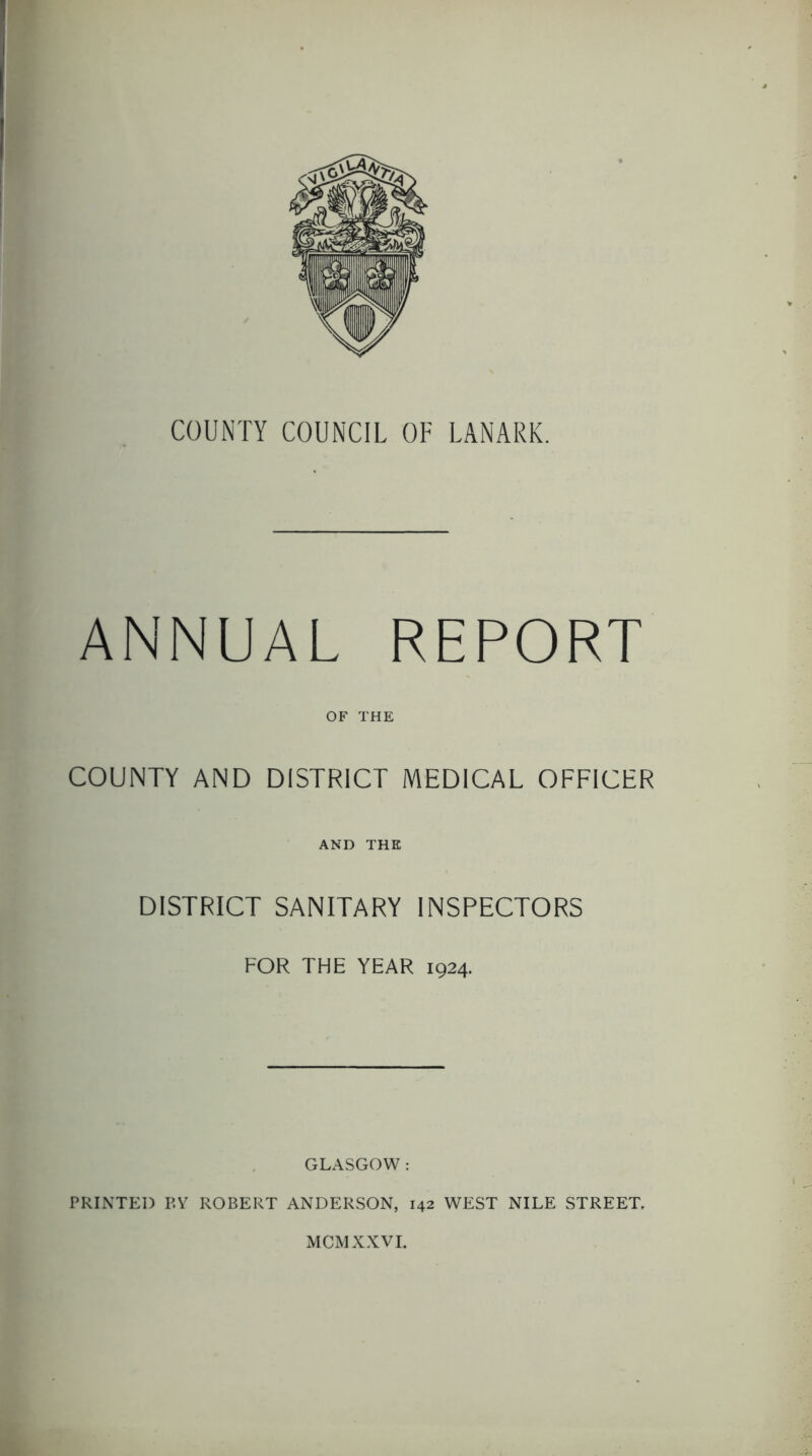 COUNTY COUNCIL OF LANARK. ANNUAL REPORT OF THE COUNTY AND DISTRICT MEDICAL OFFICER AND THE DISTRICT SANITARY INSPECTORS FOR THE YEAR 1924. GLASGOW : PRINTED P,Y ROBERT ANDERSON, 142 WEST NILE STREET, MCMXXVI.