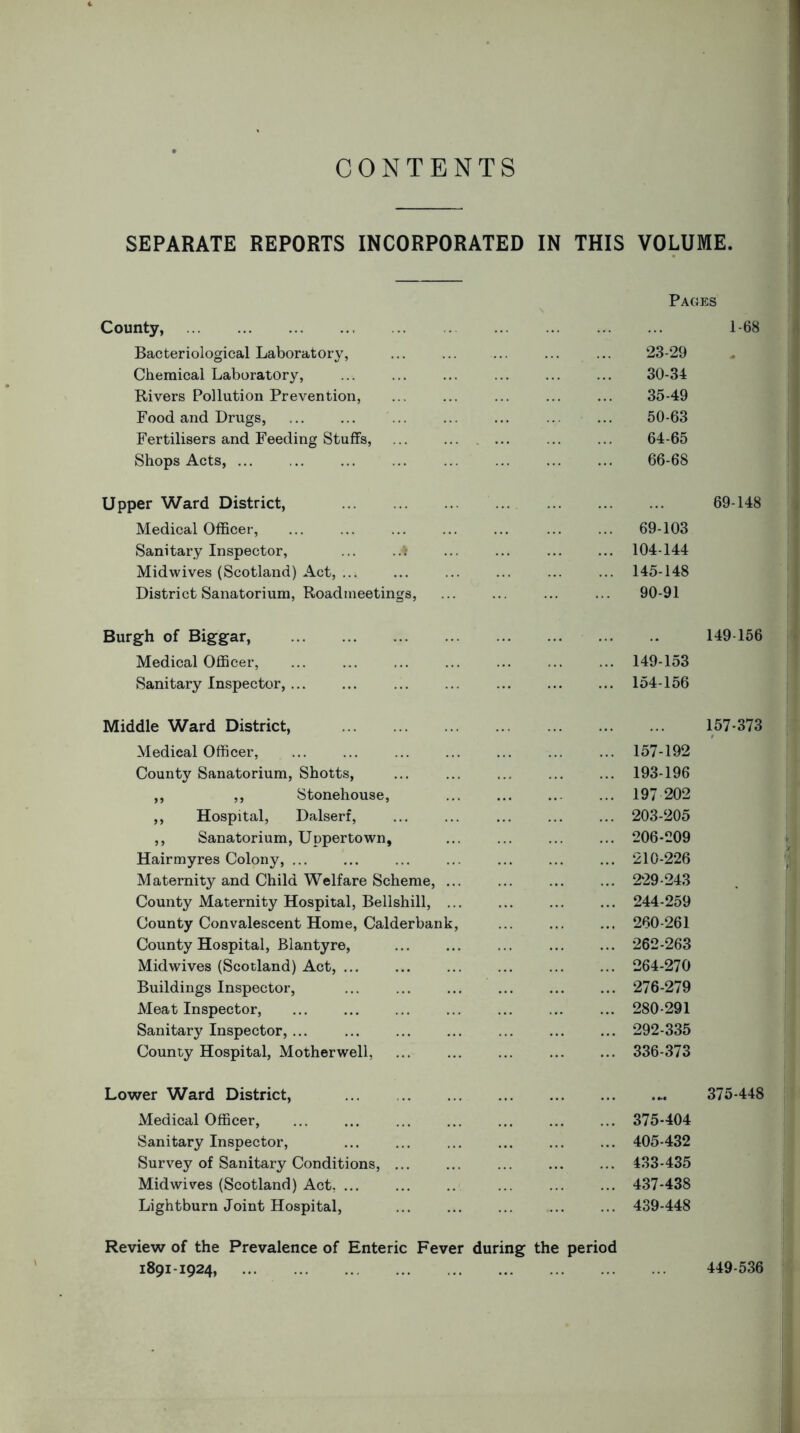 CONTENTS SEPARATE REPORTS INCORPORATED IN THIS VOLUME. Pages County, Bacteriological Laboratory, Chemical Laboratory, Rivers Pollution Prevention, Food and Drugs, Fertilisers and Feeding Stuffs, Shops Acts, ... 1-68 23-29 30-34 35-49 50-63 64-65 66-68 Upper Ward District, Medical Officer, Sanitary Inspector, ... ..* Midwives (Scotland) Act, ... District Sanatorium, Roadineetings, 69-148 69-103 104-144 145-148 90-91 Burgh of Biggar, Medical Officer, Sanitary Inspector, ... 149 156 149-153 154-156 Middle Ward District, Medical Officer, County Sanatorium, Shotts, ,, ,, Stonehouse, ,, Hospital, Dalserf, ,, Sanatorium, Uppertown, Hairmyres Colony, ... Maternity and Child Welfare Scheme, ... County Maternity Hospital, Bellshill, ... County Convalescent Home, Calderbank, County Hospital, Blantyre, Midwives (Scotland) Act, ... Buildings Inspector, Meat Inspector, Sanitary Inspector, ... County Hospital, Motherwell, 157-373 157-192 193-196 197 202 203-205 206-209 210-226 229-243 244-259 260-261 262-263 264-270 276-279 280-291 292-335 336-373 Lower Ward District, Medical Officer, Sanitary Inspector, Survey of Sanitary Conditions, ... Midwives (Scotland) Act, Lightburn Joint Hospital, 375-448 375-404 405-432 433-435 437-438 439-448 Review of the Prevalence of Enteric Fever during the period 1891-1924, 449-536
