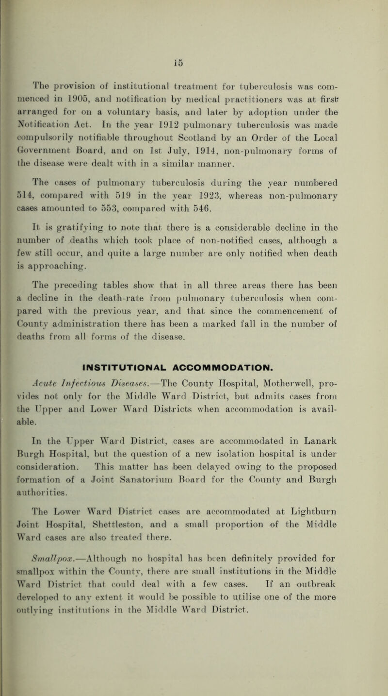 The provision of institutional treatment for tuberculosis was com- menced in 1905, and notification by medical practitioners was at first? arranged for on a voluntary basis, and later by adoption under the Notification Act. In the year 1912 pulmonary tuberculosis was made compulsorily notifiable throughout Scotland by an Order of the Local Government Board, and on 1st July, 1914, non-pulmonary forms of the disease were dealt with in a similar manner. The cases of pulmonary tuberculosis during the year numbered 514, compared with 519 in the year 1923, whereas non-pulmonary cases amounted to 553, compared with 546. It is gratifying to note that there is a considerable decline in the number of deaths which took place of non-notified cases, although a few still occur, and quite a large number are only notified when death is approaching. The preceding tables show that in all three areas there has been a decline in the death-rate from pulmonary tuberculosis when com- pared with the previous year, and that since the commencement of County administration there has been a marked fall in the number of deaths from all forms of the disease. INSTITUTIONAL ACCOMMODATION. Acute Infectious Diseases.—The County Hospital, Motherwell, pro- vides not only for the Middle Ward District, but admits cases from the Upper and Lower Ward Districts when accommodation is avail- able. In the Upper Ward District, cases are accommodated in Lanark Burgh Hospital, but the question of a new isolation hospital is under consideration. This matter has been delayed owing to the proposed formation of a Joint Sanatorium Board for the County and Burgh authorities. The Lower Ward District cases are accommodated at Lightburn Joint Hospital, Shettleston, and a small proportion of the Middle Ward cases are also treated there. Smallpox.—Although no hospital has been definitely provided for smallpox within the County, there are small institutions in the Middle Ward District that could deal with a few cases. If an outbreak developed to any extent it would be possible to utilise one of the more outlying institutions in the Middle Ward District.