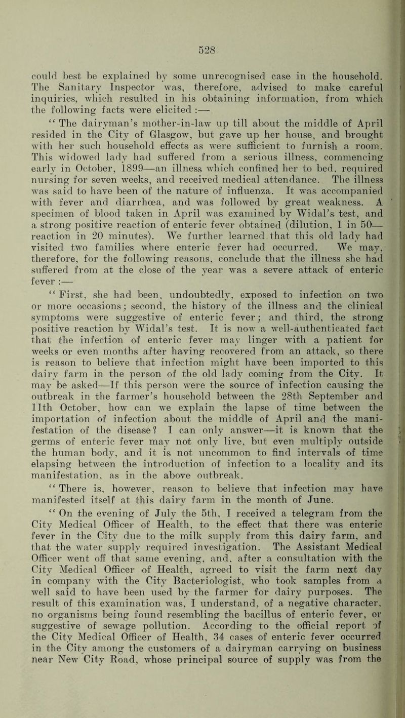 could best be explained by some unrecognised case in the household. The Sanitary Inspector was, therefore, advised to make careful inquiries, which resulted in his obtaining information, from which the following facts were elicited :— “ The dairyman’s mother-in-law up till about the middle of April resided in the City of Glasgow, but gave up her house, and brought with her such household effects as were sufficient to furnish a room. This widowed lady had suffered from a serious illness, commencing early in October, 1899—an illness which confined her to bed, required nursing for seven weeks, and received medical attendance. The illness was said to have been of the nature of influenza. It was accompanied with fever and diarrhoea, and was followed by great weakness. A specimen of blood taken in April was examined by Widal’s test, and a strong positive reaction of enteric fever obtained (dilution, 1 in 50— reaction in 20 minutes). We further learned that this old lady had visited two families where enteric fever had occurred. We may, therefore, for the following reasons, conclude that the illness she had suffered from at the close of the year was a severe attack of enteric fever :— “ First, she had been, undoubtedly, exposed to infection on two or more occasions; second, the history of the illness and the clinical symptoms were suggestive of enteric fever; and third, the strong positive reaction by Widal’s test. It is now a well-authenticated fact that the infection of enteric fever may linger with a patient for weeks or even months after having recovered from an attack, so there is reason to believe that infection might have been imported to this dairy farm in the person of the old lady coming from the City. It may be asked—If this person were the source of infection causing the outbreak in the farmer’s household between the 28th September and 11th October, how can we explain the lapse of time between the importation of infection about the middle of April and the mani- festation of the disease? I can only answer—it is known that the germs of enteric fever may not only live, but even multiply outside the human body, and it is not uncommon to find intervals of time elapsing between the introduction of infection to a locality and its manifestation, as in the above outbreak. “ There is, however, reason to believe that infection may have manifested itself at this dairy farm in the month of June. “ On the evening of July the 5th, I received a telegram from the City Medical Officer of Health, to the effect that there was enteric fever in the City due to the milk supply from this dairy farm, and that the water supply required investigation. The Assistant Medical Officer went off that same evening, and. after a consultation with the City Medical Officer of Health, agreed to visit the farm next day in company with the City Bacteriologist, who took samples from a well said to have been used by the farmer for dairy purposes. The result of this examination was, I understand, of a negative character, no organisms being found resembling the bacillus of enteric fever, or suggestive of sewage pollution. According to the official report of the City Medical Officer of Health, 34 cases of enteric fever occurred in the City among the customers of a dairyman carrying on business near New City Road, whose principal source of supply was from the