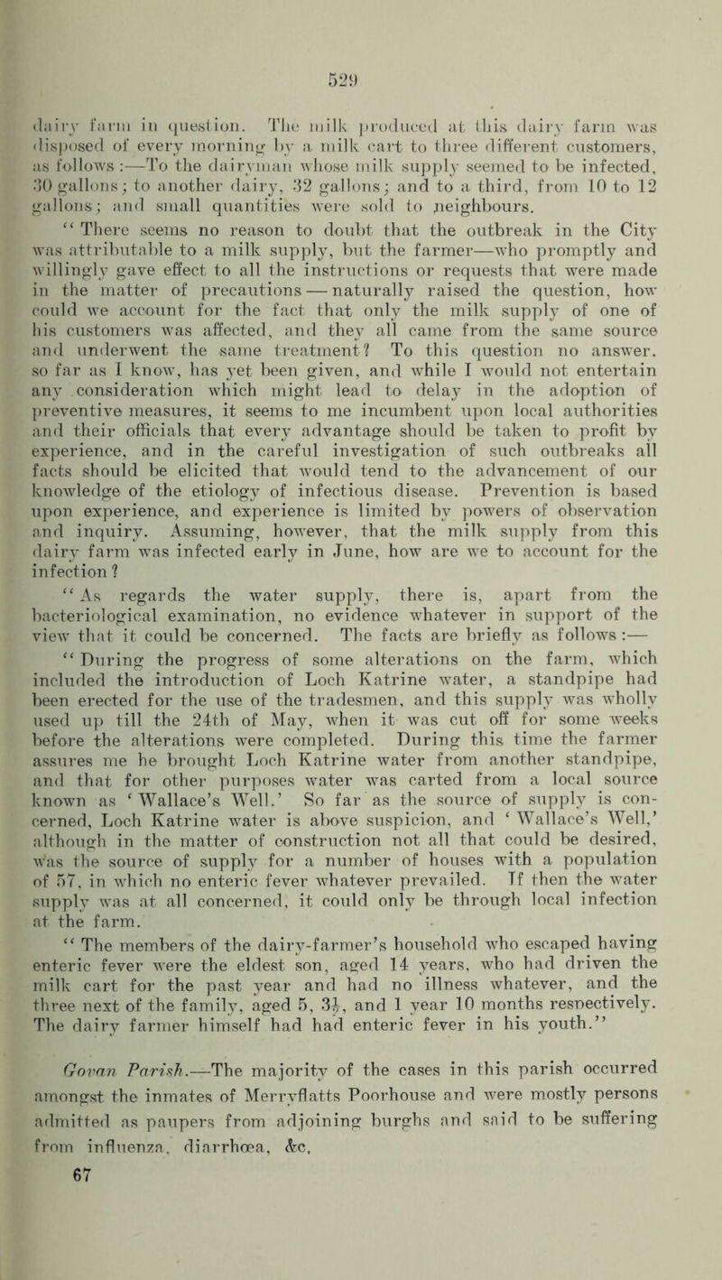 dairy farm in question. The milk produced at this dairy farm was disposed of every morning by a milk cart to three different customers, as follows :—To the dairyman whose milk supply seemed to be infected, 30 gallons; to another dairy, 32 gallons; and to a third, from 10 to 12 gallons; and small quantities were sold to .neighbours. “ There seems no reason to doubt that the outbreak in the City was attributable to a milk supply, but the farmer—who promptly and willingly gave effect to all the instructions or requests that were made in the matter of precautions — naturally raised the question, how could we account for the fact that only the milk supply of one of his customers was affected, and they all came from the same source and underwent the same treatment? To this question no answer, so far as I know, has yet been given, and while I would not entertain any consideration which might lead to delay in the adoption of preventive measures, it seems to me incumbent upon local authorities and their officials that every advantage should be taken to profit by experience, and in the careful investigation of such outbreaks all facts should be elicited that would tend to the advancement of our knowledge of the etiology of infectious disease. Prevention is based upon experience, and experience is limited by powers of observation and inquiry. Assuming, however, that the milk supply from this dairy farm was infected early in June, how are we to account for the infection ? “ As regards the water supply, there is, apart from the bacteriological examination, no evidence whatever in support of the view that it could be concerned. The facts are briefly as follows :— “ During the progress of some alterations on the farm, which included the introduction of Loch Katrine water, a standpipe had been erected for the use of the tradesmen, and this supply was wholly used up till the 24th of May, when it was cut off for some weeks before the alterations were completed. During this time the farmer assures me he brought Loch Katrine water from another standpipe, and that for other purposes wrater was carted from a local source known as ‘ Wallace’s Well.’ So far as the source of supply is con- cerned, Loch Katrine water is above suspicion, and ‘ Wallace’s Well,’ although in the matter of construction not all that could be desired, Was the source of supply for a number of houses with a population of 57, in which no enteric fever whatever prevailed. Jf then the water supply was at all concerned, it could only be through local infection at the farm. “ The members of the dairy-farmer’s household who escaped having enteric fever were the eldest son, aged 14 years, who had driven the milk cart for the past year and had no illness whatever, and the three next of the family, aged 5, 3^, and 1 year 10 months respectively. The dairy farmer himself had had enteric fever in his youth.” Govan Parish.—The majority of the cases in this parish occurred amongst the inmates of Merryflatts Poorhouse and were mostly persons admitted as paupers from adjoining burghs arid said to be suffering from influenza, diarrhoea, &c, 67