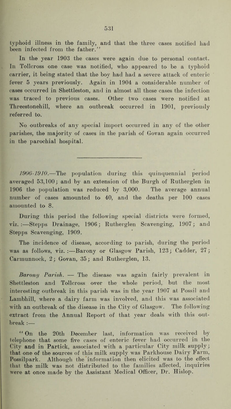 typhoid illness in the family, and that the three cases notified had been infected from the father.” In the year 1903 the cases were again due to personal contact. In Tollcross one case was notified, who appeared to be a typhoid carrier, it being stated that the boy had had a severe attack of enteric fever 5 years previously. Again in 1904 a considerable number of cases occurred in Shettleston, and in almost all these cases the infection was traced to previous cases. Other two cases were notified at Threestonehill, where an outbreak occurred in 1901, previously referred to. No outbreaks of any special import occurred in any of the other parishes, the majority of cases in the parish of Govan again occurred in the parochial hospital. 1906-1910.—The population during this quinquennial period averaged 53,100; and by an extension of the Burgh of Rutherglen in 1906 the population was reduced by 3,000. The average annual number of cases amounted to 40, and the deaths per 100 cases amounted to 8. During this period the following special districts were formed, viz.:—Stepps Drainage, 1906; Rutherglen Scavenging, 1907; and Stepps Scavenging, 1909. The incidence of disease, according to parish, during the period was as follows, viz.:—Barony or Glasgow Parish, 123; Cadder, 27; Carmunnock, 2; Govan, 35; and Rutherglen, 13. Barony Parish. — The disease was again fairly prevalent in Shettleston and Tollcross over the whole period, but the most interesting outbreak in this parish was in the year 1907 at Possil and Lambhill, where a dairy farm was involved, and this was associated with an outbreak of the disease in the City of Glasgow. The following extract from the Annual Report of that year deals with this out- break :— “ On the 20th December last, information was received by telephone that some five cases of enteric fever had occurred in the City and in Partick, associated with a particular City milk supply; that one of the sources of this milk supply was Parkhouse Dairy Farm, Possilpark. Although the information then elicited was to the effect that the milk was not distributed to the families affected, inquiries were at once made by the Assistant Medical Officer, Dr. Hislop.