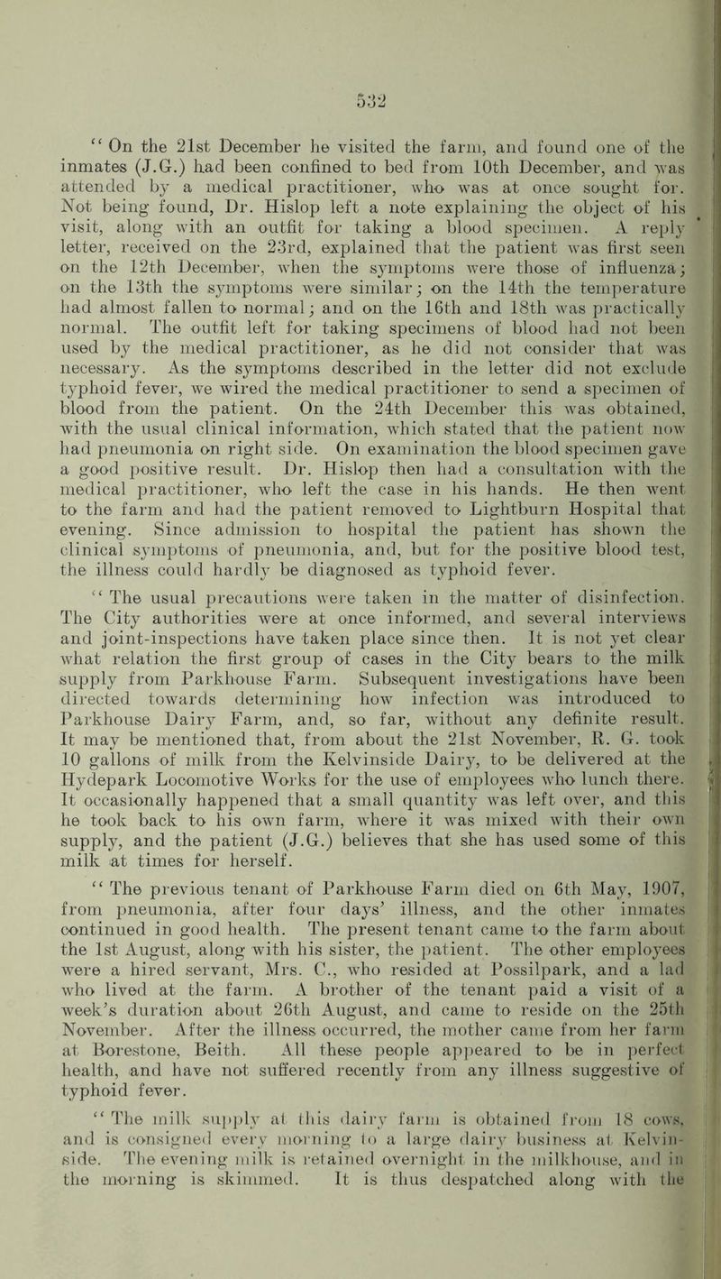 “ On the 21st December he visited the farm, and found one of the inmates (J.G.) had been confined to bed from 10th December, and )vas attended by a medical practitioner, who was at once sought for. Not being found, Dr. Hislop left a note explaining the object of his visit, along with an outfit for taking a blood specimen. A reply letter, received on the 23rd, explained that the patient was first seen on the 12th December, when the symptoms were those of influenza; on the 13th the symptoms were similar; on the 14th the temperature had almost fallen to normal; and on the 16th and 18th was practically normal. The outfit left for taking specimens of blood had not been used by the medical practitioner, as he did not consider that was necessary. As the symptoms described in the letter did not exclude typhoid fever, we wired the medical practitioner to send a specimen of blood from the patient. On the 24th December this was obtained, with the usual clinical information, which stated that the patient now had pneumonia on right side. On examination the blood specimen gave a good positive result. Dr. Hislop then had a consultation with the medical practitioner, who left the case in his hands. He then went to the farm and had the patient removed to Lightburn Hospital that evening. Since admission to hospital the patient has shown the clinical symptoms of pneumonia, and, but for the positive blood test, the illness could hardl}7 be diagnosed as typhoid fever. “ The usual precautions were taken in the matter of disinfection. The City authorities were at once informed, and several interviews and joint-inspections have taken place since then. It is not yet clear what relation the first group of cases in the City bears to the milk supply from Parkhouse Farm. Subsequent investigations have been directed towards determining how infection was introduced to Parkhouse Dairy Farm, and, so far, without any definite result. It may be mentioned that, from about the 21st November, R. G. took 10 gallons of milk from the Kelvinside Dairy, to be delivered at the Hydepark Locomotive Works for the use of employees who lunch there. It occasionally happened that a small quantity was left over, and this he took back to his own farm, where it was mixed with their own supply, and the patient (J.G.) believes that she has used some of this milk at times for herself. “ The previous tenant of Parkhouse Farm died on 6th May, 1907, from pneumonia, after four days’ illness, and the other inmates continued in good health. The present tenant came to the farm about the 1st August, along with his sister, the patient. The other employees were a hired servant, Mrs. C., who resided at Possilpark, and a lad who lived at the farm. A brother of the tenant paid a visit of a week’s duration about 26th August, and came to reside on the 25th November. After the illness occurred, the mother came from her farm at Borestone, Beith. All these people appeared to be in perfect health, and have not suffered recently from any illness suggestive of typhoid fever. “ The milk supply at this dairy farm is obtained from 18 cows, and is consigned every morning to a large dairy business at Kelvin- side. The evening milk is retained overnight in the milkhouse, and in the morning is skimmed. It is thus despatched along with the