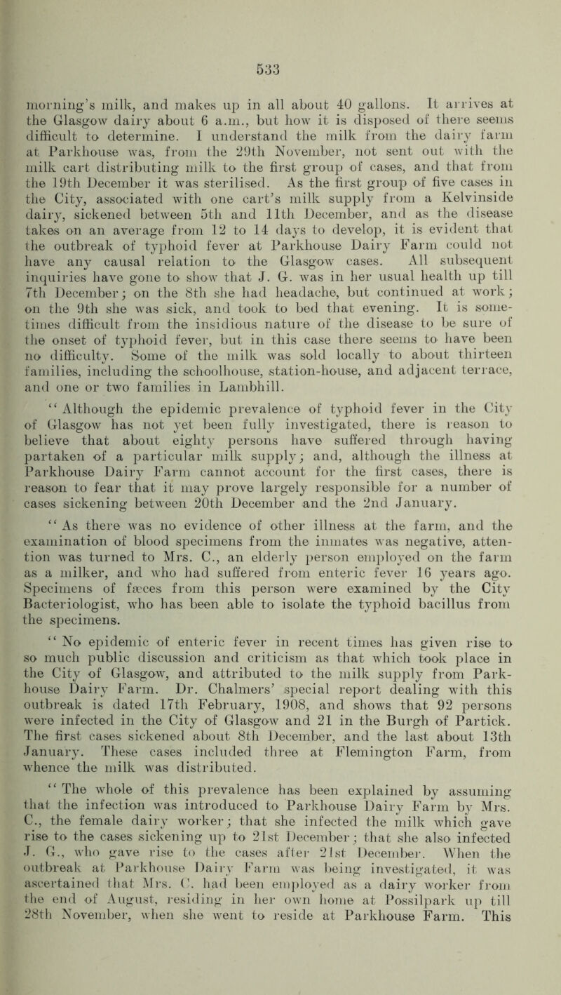 morning’s milk, and makes up in all about 40 gallons. It arrives at the Glasgow dairy about 6 a.in., but how it is disposed of there seems difficult to determine. I understand the milk from the dairy farm at. Parkhouse was, from the 29th November, not sent out with the milk cart distributing milk to the first group of cases, and that from the 19th December it was sterilised. As the first group of five cases in the City, associated with one cart’s milk supply from a Kelvinside dairy, sickened between 5th and 11th December, and as the disease takes on an average from 12 to 14 days to develop, it is evident that the outbreak of typhoid fever at Parkhouse Dairy Farm could not have any causal relation to the Glasgow cases. All subsequent inquiries have gone to show that J. G. was in her usual health up till 7th December; on the 8th she had headache, but continued at work; on the 9th she was sick, and took to bed that evening. It is some- times difficult from the insidious nature of the disease to be sure of the onset of typhoid fever, but in this case there seems to' have been no difficulty. Some of the milk was sold locally to about thirteen families, including the schoolhouse, station-house, and adjacent terrace, and one or two families in Lambhill. “ Although the epidemic prevalence of typhoid fever in the City of Glasgow has not yet been fully investigated, there is reason to believe that about eighty persons have suffered through having partaken of a particular milk supply; and, although the illness at Parkhouse Dairy Farm cannot account for the first cases, there is reason to fear that it may prove largely responsible for a number of cases sickening between 20th December and the 2nd January. “ As there was no evidence of other illness at the farm, and the examination of blood specimens from the inmates was negative, atten- tion was turned to Mrs. C., an elderly person employed on the farm as a milker, and who had suffered from enteric fever 16 years ago. Specimens of faeces from this person were examined by the City Bacteriologist, who has been able to isolate the typhoid bacillus from the specimens. “ No epidemic of enteric fever in recent times has given rise to so much public discussion and criticism as that which took place in the City of Glasgow, and attributed to the milk supply from Park- house Dairy Farm. Dr. Chalmers’ special report dealing with this outbreak is dated 17th February, 1908, and shows that 92 persons were infected in the City of Glasgow and 21 in the Burgh of Partick. The first cases sickened about 8th December, and the last about 13th January. These cases included three at Flemington Farm, from whence the milk was distributed. “ The whole of this prevalence has been explained by assuming that the infection was introduced to Parkhouse Dairy Farm by Mrs. C., the female dairy worker; that she infected the milk which gave rise to the cases sickening up to 21st December; that she also infected J. G., who gave rise to the cases after 21st December. When the outbreak at Parkhouse Dairy Farm was being investigated, it was ascertained that Mrs. C. had been employed as a dairy worker from the end of August, residing in her own home at Possilpark up till 28th November, when she went to reside at Parkhouse Farm. This