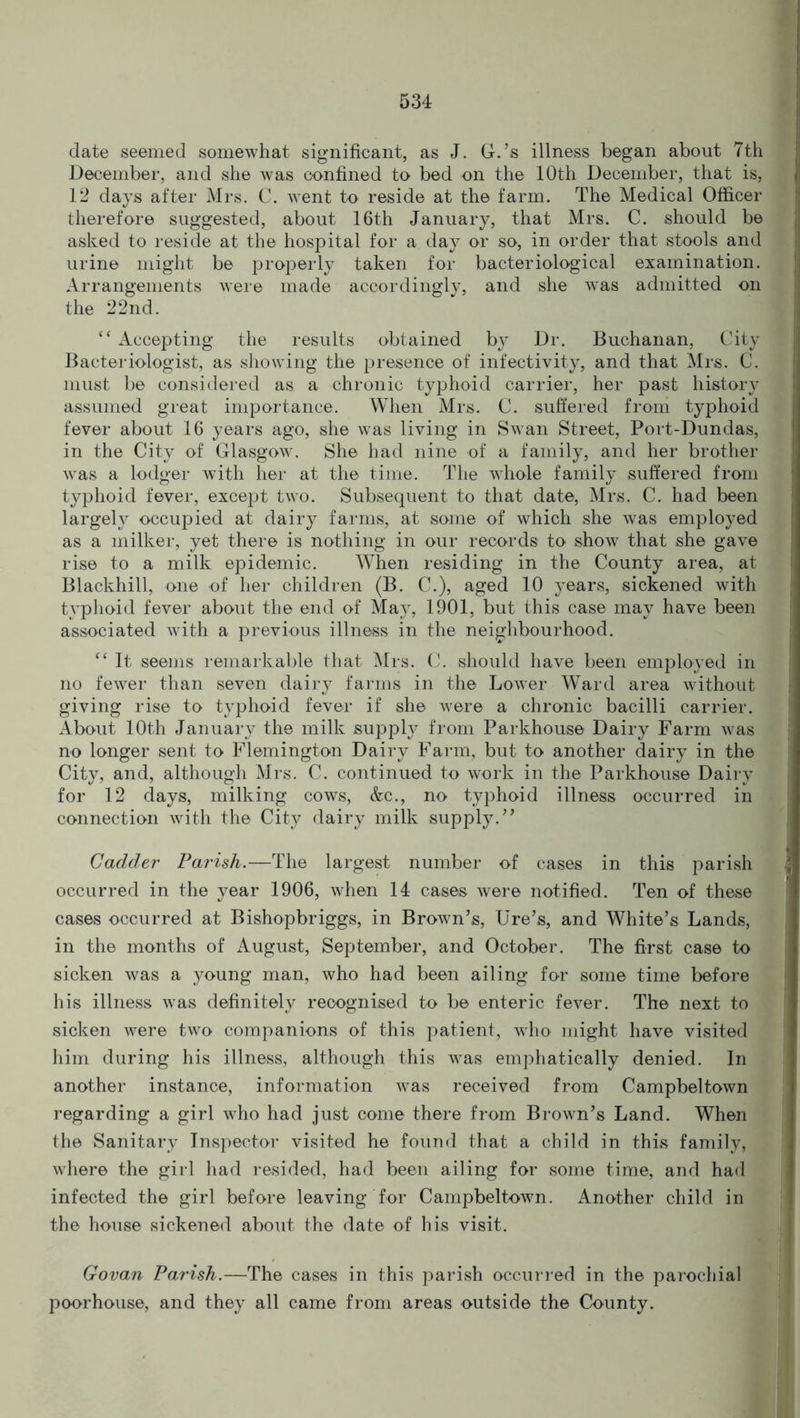 date seemed somewhat significant, as J. G.’s illness began about 7th December, and she was confined to bed on the 10th December, that is, 12 days after Mrs. C. went to reside at the farm. The Medical Officer therefore suggested, about 16th January, that Mrs. C. should be asked to reside at the hospital for a day or so, in order that stools and urine might be properly taken for bacteriological examination. Arrangements were made accordingly, and she was admitted on the 22nd. “ Accepting the results obtained by Dr. Buchanan, City Bacteriologist, as showing the presence of infectivity, and that Mrs. C. must be considered as a chronic typhoid carrier, her past history assumed great importance. When Mrs. C. suffered from typhoid fever about 16 years ago, she was living in Swan Street, Port-Dundas, in the City of Glasgow. She had nine of a family, and her brother was a lodger with her at the time. The whole family suffered from typhoid fever, except two. Subsequent to that date, Mrs. C. had been largely occupied at dairy farms, at some of which she was employed as a milker, yet there is nothing in our records to show that she gave rise to a milk epidemic. When residing in the County area, at Blackhill, one of her children (B. C.), aged 10 years, sickened with typhoid fever about the end of May, 1901, but this case may have been associated with a previous illness in the neighbourhood. “ It seems remarkable that Mrs. C. should have been employed in no fewer than seven dairy farms in the Lower Ward area without giving rise to typhoid fever if she were a chronic bacilli carrier. About 10th January the milk supply from Parkhouse Dairy Farm was no longer sent to Flemington Dairy Farm, but to another dairy in the City, and, although Mrs. C. continued to work in the Parkhouse Dairy for 12 days, milking cows, &c., no typhoid illness occurred in connection with the City dairy milk supply.’7 Gadder Parish.—The largest number of cases in this parish occurred in the year 1906, when 14 cases were notified. Ten of these cases occurred at Bishopbriggs, in Brown’s, Ure’s, and White’s Lands, in the months of August, September, and October. The first case to sicken was a young man, who had been ailing for some time before his illness was definitely recognised to be enteric fever. The next to sicken were two companions of this patient, who might have visited him during his illness, although this was emphatically denied. In another instance, information was received from Campbeltown regarding a girl who had just come there from Brown’s Land. When the Sanitary Inspector visited he found that a child in this family, where the girl had resided, had been ailing for some time, and had infected the girl before leaving for Campbeltown. Another child in the house sickened about the date of his visit. Govan Parish.—The cases in this parish occurred in the parochial poorhouse, and they all came from areas outside the County.