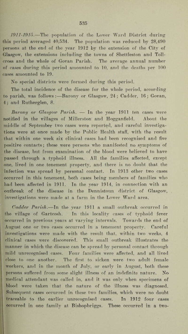 1911-1915.—The population of the Lower Ward District during this period averaged 40,534. The population was reduced by 28,490 persons at the end of the year 1912 by the extension of the City of Glasgow, the extensions including the towns of Shettleston and Toll- cross and the whole of Govan Parish. The average annual number of cases during this period amounted to 10, and the deaths per 100 cases amounted to 19. No special districts were formed during this period. The total incidence of the disease for the whole period, according to parish, was follows:—Barony or Glasgow, 24; Cadder, 16; Govan, 4; and Rutherglen, 8. Barony or Glasgow Parish. — In the year 1911 ten cases were notified in the villages of Millerston and Hogganfield. About the middle of September two cases were reported, and careful investiga- tions were at once made by the Public Health staff, 'with the result that within one week six clinical cases had been recognised and five positive contacts; these were persons who manifested no symptoms of the disease, but from examination of the blood were believed to have passed through a typhoid illness. All the families affected, except one, lived in one tenement property, and there is no doubt, that the infection was spread by personal contact. In 1913 other two cases occurred in this tenement, both cases being members of families who had been affected in 1911. In the year 1914, in connection with an outbreak of the disease in the Dennistoun district of Glasgow, investigations were made at a farm in the Lower Ward area. Cadder Parish.—In the year 1911 a small outbreak occurred in the village of Gartcosh. In this locality cases of typhoid fever occurred in previous years at varying intervals. Towards the end of August one or two cases occurred in a tenement property. Careful investigations were made with the result that, within two weeks, 4 clinical cases were discovered. This small outbreak illustrates the manner in which the disease can be spread by personal contact through mild unrecognised cases. Four families were affected, and all lived close to one another. The first to sicken were two adult female workers, and in the month of July, or early in August, both these persons suffered from some slight illness of an indefinite nature. No medical attendant was called in, and it was only when specimens of I blood were taken that the nature of the illness was diagnosed. Subsequent cases occurred in these two families, which were no doubt traceable to the earlier unrecognised cases. In 1912 four cases occurred in one family at Bishopbriggs. These occurred in a two-