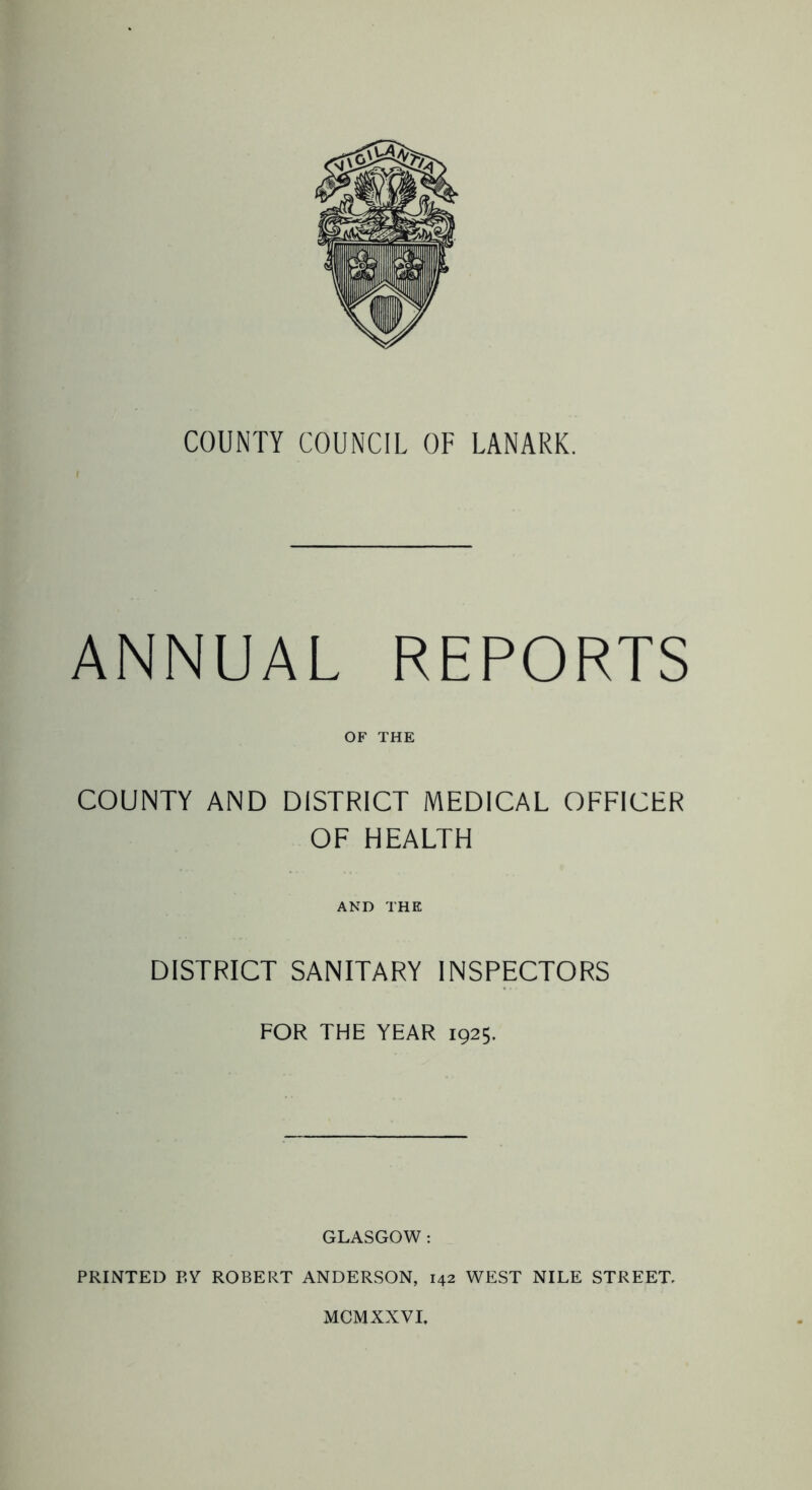 COUNTY COUNCIL OF LANARK. ANNUAL REPORTS OF THE COUNTY AND DISTRICT MEDICAL OFFICER OF HEALTH AND THE DISTRICT SANITARY INSPECTORS FOR THE YEAR 1925. GLASGOW: PRINTED P.Y ROBERT ANDERSON, 142 WEST NILE STREET, MCMXXVI.