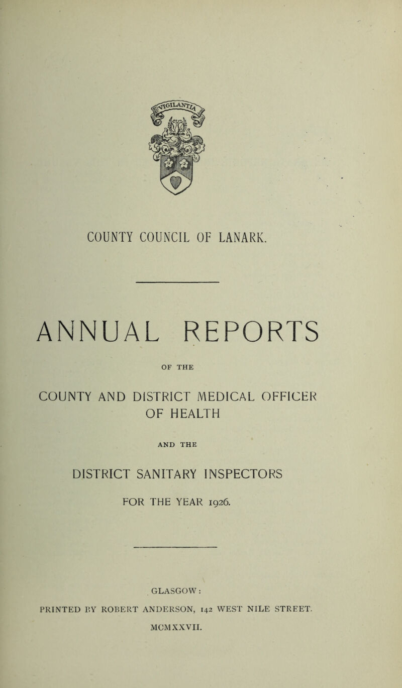 COUNTY COUNCIL OF LANARK. ANNUAL REPORTS OF THE COUNTY AND DISTRICT MEDICAL OFFICER OF HEALTH AND THE DISTRICT SANITARY INSPECTORS FOR THE YEAR 1926. GLASGOW : PRINTED P.Y ROBERT ANDERSON, 142 WEST NILE STREET- MOM XXVII.