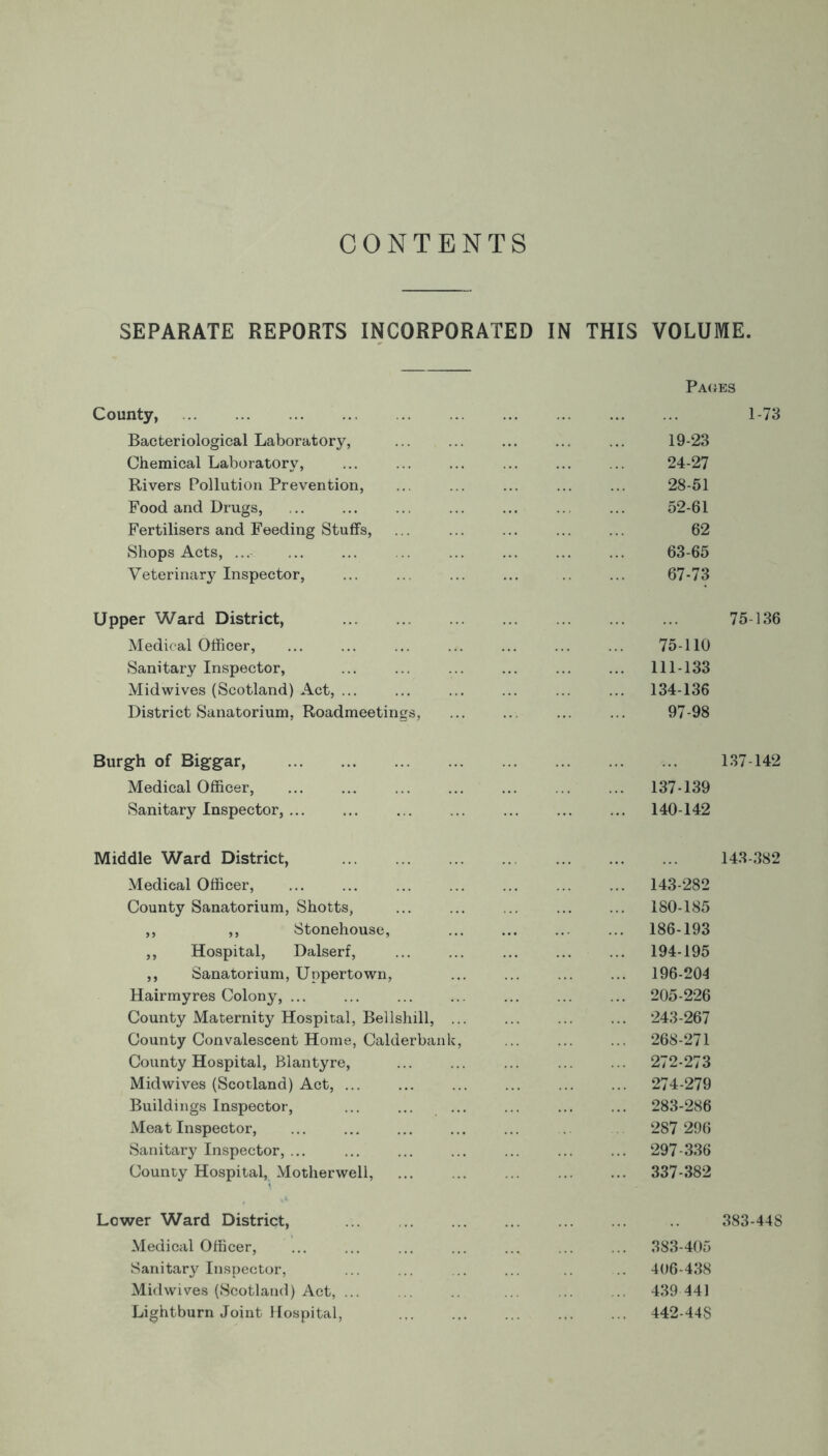 CONTENTS SEPARATE REPORTS INCORPORATED IN THIS VOLUME. Paces County, 1-73 Bacteriological Laboratory, ... ... ... ... ... 19-23 Chemical Laboratory, ... ... ... ... 24-27 Rivers Pollution Prevention, ... ... ... ... ... 28-51 Food and Drugs, ... ... ... ... ... ... ... 52-61 Fertilisers and Feeding Stuffs, ... ... ... ... ... 62 Shops Acts, ... ... ... .. ... ... ... ... 63-65 Veterinary Inspector, ... .. ... ... ... 67-73 Upper Ward District, 75-136 Medical Officer, ... ... ... ... ... ... ... 75-110 Sanitary Inspector, ... ... ... ... ... ... 111-133 Midwives (Scotland) Act, ... ... ... ... ... ... 134-136 District Sanatorium, Roadmeetings, ... ... 97-98 Burgh of Biggar, 137-142 Medical Officer, 137-139 Sanitary Inspector, ... ... ... 140-142 Middle Ward District, 143-382 Medical Officer, 143-282 County Sanatorium, Shotts, ... ... ... ... ... 180-185 ,, ,, Stonehouse, ... ... .. ... 186-193 ,, Hospital, Dalserf, 194-195 ,, Sanatorium, Uppertown, ... ... 196-204 Hairmyres Colony, 205-226 County Maternity Hospital, Bellshill, ... ... ... ... 243-267 County Convalescent Home, Calderbank, ... ... ... 268-271 County Hospital, Blantyre, ... ... ... ... ... 272-273 Midwives (Scotland) Act, 274-279 Buildings Inspector, ... ... ... ... ... ... 283-286 Meat Inspector, ... ... ... ... ... 287 296 Sanitary Inspector, ... ... ... ... ... ... ... 297-336 County Hospital, Motherwell, 337-382 Lower Ward District, 383-448 Medical Officer, ... ... ... ... ... ... ... 383-405 Sanitary Inspector, ... ... ... ... 406-438 Midwives (Scotland) Act, ... 439 441 Lightburn Joint Hospital, ... 442-448