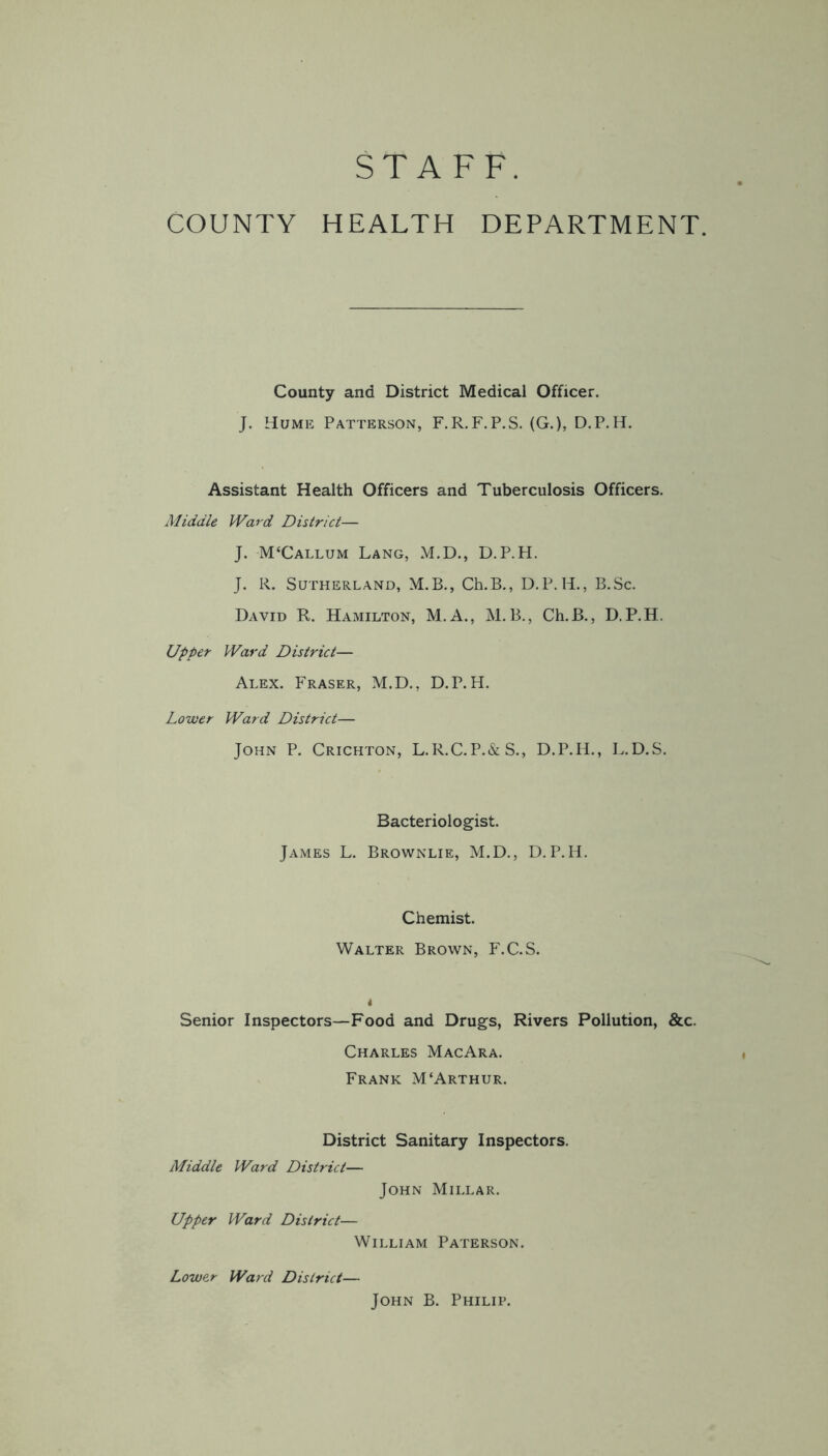 STAFF. COUNTY HEALTH DEPARTMENT. County and District Medical Officer. J. Hume Patterson, F.R.F.P.S. (G.), D.P.H. Assistant Health Officers and Tuberculosis Officers. Middle Ward District— J. M‘Callum Lang, M.D., D.P.H. J. R. Sutherland, M.B., Ch.B., D.P. H., B.Sc. David R. Hamilton, M.A., M.B., Ch.B., D.P.H. Upper Ward District— Alex. Fraser, M.D., D.P.H. Lower Ward District— John P. Crichton, L.R.C.P.&S., D.P.H., L.D.S. Bacteriologist. James L. Brownlie, M.D., D.P.H. Chemist. Walter Brown, F.C.S. i Senior Inspectors—Food and Drugs, Rivers Pollution, &c. Charles MacAra. Frank M‘Arthur. District Sanitary Inspectors. Middle Ward District— John Millar. Upper Ward District— William Paterson. Lower Ward District— John B. Philip.