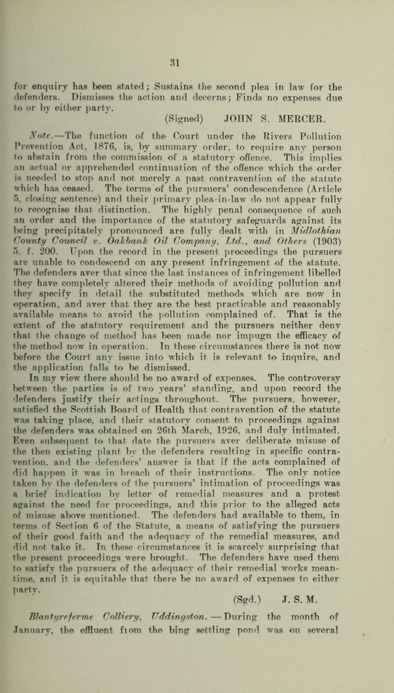 for enquiry has been stated; Sustains the second plea in law for the defenders. Dismisses the action and decerns; Finds no expenses due to or by either party. (Signed) JOHN S. MERCER. Note.—The function of the Court under the Rivers Pollution Prevention Act, 1876, is, by summary order, to require any person to abstain from the commission of a statutory offence. This implies an actual or apprehended continuation of the offence which the order is needed to stop and not merely a past contravention of the statute which has ceased. The terms of the pursuers’ condescendence (Article 5, closing sentence) and their primary plea-in-law do not appear fully to recognise that distinction. The highly penal consequence of such an order and the importance of the statutory safeguards against its being precipitately pronounced are fully dealt with in Midlothian County Coumcil v. Oal'bank Oil Company, Ltd., and Others (1903) •r>. f. 200. Upon the record in the present proceedings the pursuers are unable to condescend on any present infringement of the statute. The defenders aver that since the last instances of infringement libelled they have completely altered their methods of avoiding pollution and they specify in detail the substituted methods which are now in operation, and aver that they are the best practicable and reasonably available means to avoid the pollution complained of. That is the extent of the statutory requirement and the pursuers neither deny that the change of method has been made nor impugn the efficacy of the method now in operation. In these circumstances there is not now before the Court any issue into which it is relevant to inquire, and the application falls to be dismissed. In my view there should be no award of expenses. The controversy between the parties is of two }^ears’ standing, and upon record the defenders justify their actings throughout. The pursuers, however, satisfied the Scottish Board of Health that contravention of the statute was taking place, and their statutory consent to proceedings against the defenders was obtained on 26th March, 1926, and duly intimated. Even subsequent to that date the pursuers aver deliberate misuse of the then existing plant by the defenders resulting in specific contra- vention, and the defenders’ answer is that if the acts complained of did happen it was in breach of their instructions. The only notice taken by the defenders of the pursuers’ intimation of proceedings was a brief indication by letter of remedial measures and a protest against the need for proceedings, and this prior to the alleged acts of misuse above mentioned. The defenders had available to them, in terms of Section 6 of the Statute, a means of satisfying the pursuers of their good faith and the adequacy of the remedial measures, and did not take it. In these circumstances it is scarcely surprising that the present proceedings were brought. The defenders have used them to satisfy the pursuers of the adequacy of their remedial works mean- time, and it is equitable that there be no award of expenses to either partv. (Sgd.) J. S. M. Blautyreferme Colliery, TTddincjston.— During the month of January, the effluent fiom the bing settling pond was on several