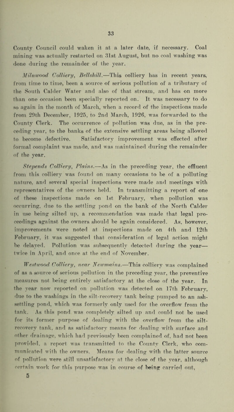 County Council could waken it at a later date, if necessary. Coal mining was actually restarted on 31st August, but no coal washing was done during the remainder of the year. Milnwood Colliery, Bellshill.—This colliery has in recent years, from time to time, been a source of serious pollution of a tributary of the South Calder Water and also of that stream, and has on more than one occasion been specially reported on. It was necessary to do so again in the month of March, when a record of the inspections made from 29th December, 1925, to 2nd March, 1926, was forwarded to the County Clerk. The occurrence of pollution was due, as in the pre- ceding year, to the banks of the extensive settling areas being allowed to become defective. Satisfactory improvement was effected after formal complaint was made, and was maintained during the remainder of the year. Stepends Colliery, Plains.—As in the preceding year, the effluent from this colliery was found on many occasions to be of a polluting nature, and several special inspections were made and meetings with representatives of the owners held. In transmitting a report of one of these inspections made on 1st February, when pollution was occurring, due to the settling pond on the bank of the North Calder in use being silted up, a recommendation was made that legal pro- ceedings against the owners should be again considered. As, however, improvements were noted at inspections made on 4th and 12th February, it was suggested that consideration of legal action might be delayed. Pollution was subsequently detected during the year— twice in April, and once at the end of November. IT7estwood Colliery, near Newmains.—This colliery was complained of as a source of serious pollution in the preceding year, the preventive measures not being entirely satisfactory at the close of the year. In the year now reported on pollution was detected on 17th Februarv, due to the washings in the silt-recovery tank being pumped to an ash- settling pond, which was formerly only used for the overflow from the tank. As this pond was completely silted up and could not be used for its former purpose of dealing with the overflow from the silt- recoverv tank, and as satisfactory means for dealing with surface and other drainage, which had previously been complained of, had not been provided, a report was transmitted to the County Clerk, who com- municated with the owners. Means for dealing with the latter source of pollution were still unsatisfactory at the close of the year, although certain work for this purpose was in course of being carried out, 5