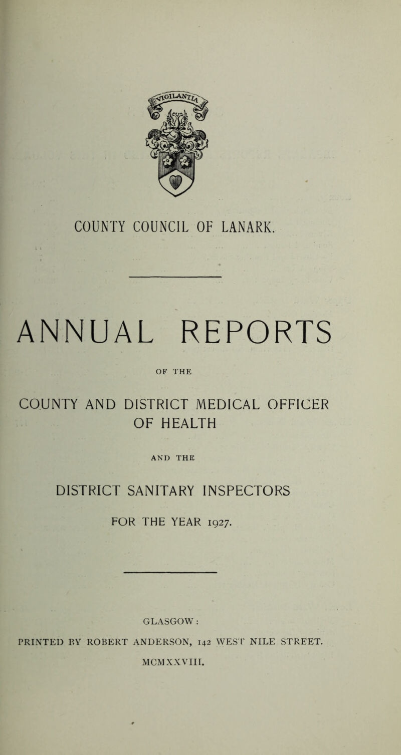 ANNUAL REPORTS OF THE COUNTY AND DISTRICT MEDICAL OFFICER OF HEALTH AND THE DISTRICT SANITARY INSPECTORS FOR THE YEAR 1927. GLASGOW : PRINTED P.Y ROBERT ANDERSON, 142 WEST NILE STREET. MCM XXVIII.