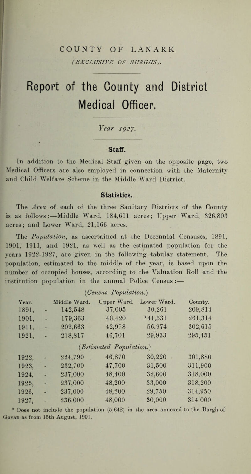 (EXCLUSIVE OF BURGHS). Report of the County and District Medical Officer. Year 192J. Staff. In addition to the Medical .Staff given on the opposite page, two Medical Officers are also employed in connection with the Maternity and Child Welfare Scheme in the Middle Ward District. Statistics. The Area of each of the three Sanitary Districts of the County is as follows:—Middle Ward, 184,611 acres; Upper Ward, 326,803 acres; and Lower Ward, 21,166 acres. The Population, as ascertained at the Decennial Censuses, 1891, 1901, 1911, and 1921, as well as the estimated population for the years 1922-1927, are given in the following tabular statement. The population, estimated to the middle of the year, is based upon the number of occupied houses, according to the Valuation Roll and the institution population in the annual Police Census :— (Census Population.) Year. Middle Ward. Upper Ward. Lower Ward. County. 1891, 142,548 37,005 30,261 209,814 1901, 179,363 40,420 *41,531 261,314 1911, 202,663 42,978 56,974 302,615 1921, 218,817 46,701 29,933 295,451 (Estimated Population.) 1922, 224,790 46,870 30,220 301,880 1923, 232,700 47,700 31,500 311,900 1924, 237,000 48,400 32,600 318,000 1925, 237,000 48,200 33,000 318,200 1926, 237,000 48,200 29,750 314,950 1927, 236.000 48,000 30,000 314.000 Does not include the population (5,642) in the area annexed to the Burgh Govan as from 15th August, 1901.