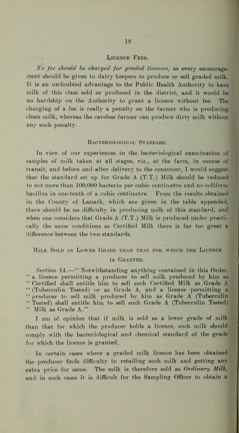 Licence Fees. * No fee should he charged for graded licences, as every encourage- ment should be given to dairy keepers to produce or sell graded milk. It is an undoubted advantage to the Public Health Authority to have milk of this class sold or produced in the district, and it would be no hardship on the Authority to grant a licence without fee. The charging of a fee is really a penalty on the farmer who is producing clean milk, whereas the careless farmer can produce dirty milk without any such penalty. Bacteriological Standard. In view of our experiences in the bacteriological examination of samples of milk taken at all stages, viz., at the farm, in course of transit, and before and after delivery to the consumer, I would suggest that the standard set up for Grade A (T.T.) Milk should be reduced to not more than 100,000 bacteria per cubic centimetre and no coliform bacillus in one-tenth of a cubic centimetre. From the results obtained in the County of Lanark, which are given in the table appended, there should be no difficulty in producing milk of this standard, and when one considers that Grade A (T.T.) Milk is produced under practi- cally the same conditions as Certified Milk there is far too great a difference between the two standards. Milk Sold as Lower Grade than that for which the Licence is Granted. Section 14.—“ Notwithstanding anything contained in this Order, “ a licence permitting a producer to sell milk produced by him as ‘‘ Certified shall entitle him to sell such Certified Milk as Grade A “ (Tuberculin Tested) or as Grade A, and a licence permitting a “ producer to sell milk produced by him as Grade A (Tuberculin “ Tested) shall entitle him to sell such Grade A (Tuberculin Tested) “ Milk as Grade A.” I am of opinion that if milk is sold as a lower grade of milk than that for which the producer holds a licence, such milk should comply with the bacteriological and chemical standard of the grade for which the licence is granted. In certain cases where a graded milk licence has been obtained the producer finds difficulty in retailing such milk and getting any extra price for same. The milk is therefore sold as Ordinary Milk, and in such cases it is difficult for the Sampling Officer to obtain a