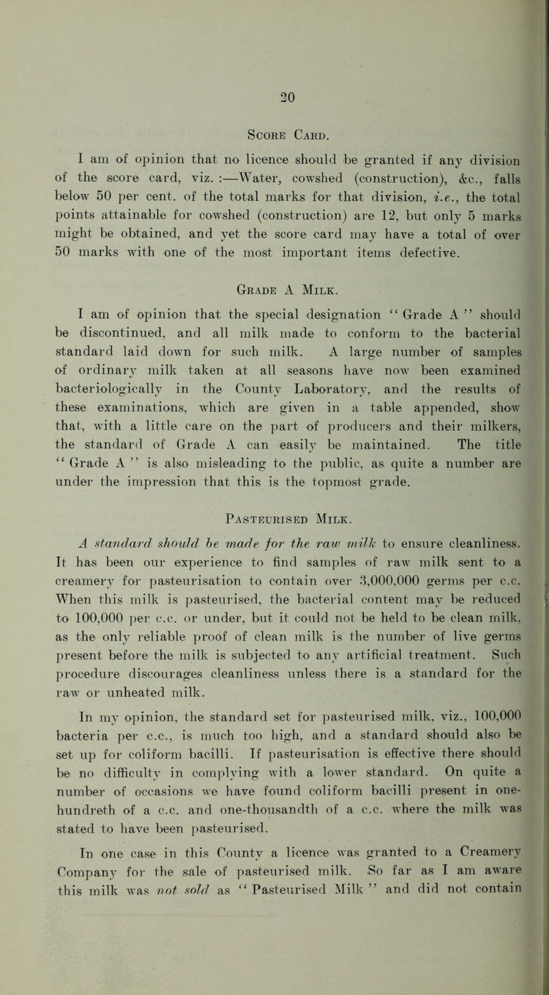 Score Card. I am of opinion that no licence should be granted if any division of the score card, viz. :—Water, cowshed (construction), &c., falls below 50 per cent, of the total marks for that division, i.e., the total points attainable for cowshed (construction) are 12, but only 5 marks might be obtained, and yet the score card may have a total of over 50 marks with one of the most important items defective. Grade A Milk. I am of opinion that the special designation “ Grade A ” should be discontinued, and all milk made to conform to the bacterial standard laid down for such milk. A large number of samples of ordinary milk taken at all seasons have now been examined bacteriologically in the County Laboratory, and the results of these examinations, which are given in a table appended, show that, with a little care on the part of producers and their milkers, the standard of Grade A can easily be maintained. The title “ Grade A ” is also misleading to the public, as quite a number are under the impression that this is the topmost grade. Pasteurised Milk. A standard should be made for the raw milk to ensure cleanliness. It has been our experience to find samples of raw milk sent to a creamery for pasteurisation to contain over 3,000,000 germs per c.c. When this milk is pasteurised, the bacterial content may be reduced to 100,000 per c.c. or under, but it could not be held to be clean milk, as the only reliable proof of clean milk is the number of live germs present before the milk is subjected to any artificial treatment. Such procedure discourages cleanliness unless there is a standard for the raw or unheated milk. In my opinion, the standard set for pasteurised milk, viz., 100,000 bacteria per c.c., is much too high, and a standard should also be set up for coliform bacilli. If pasteurisation is effective there should be no difficulty in complying with a lower standard. On quite a number of occasions we have found coliform bacilli present in one- hundreth of a c.c. and one-thousandth of a c.c. where the milk was stated to have been pasteurised. In one case in this County a licence was granted to a Creamery Company for the sale of pasteurised milk. .So far as I am aware this milk was not sold as “ Pasteurised Milk ” and did not contain