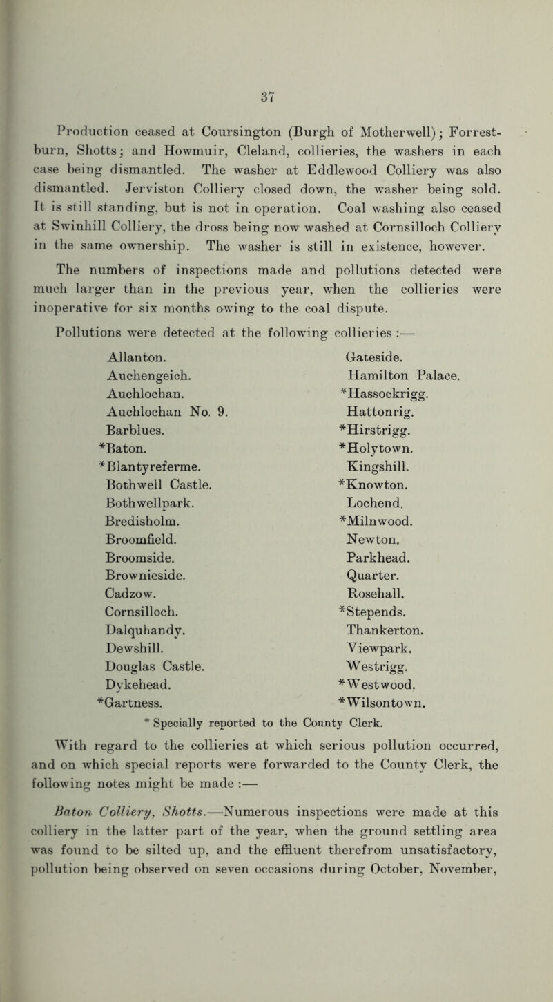 Production ceased at Coursington (Burgh of Motherwell); Forrest- burn, Shotts; and Howmuir, Cleland, collieries, the washers in each case being dismantled. The washer at Eddlewood Colliery was also dismantled. Jerviston Colliery closed down, the washer being sold. It is still standing, but is not in operation. Coal washing also ceased at Swinhill Colliery, the dross being now washed at Cornsilloch Colliery in the same ownership. The washer is still in existence, however. The numbers of inspections made and pollutions detected were much larger than in the previous year, when the collieries were inoperative for six months owing to the coal dispute. Pollutions were detected at the following collieries :— Allanton. Gateside. Auchengeich. Hamilton Palaee. Auchlochan. *Hassockrigg. Auchlochan No, 9. Hattonrig. Barblues. *Hirstrigg. *Baton. *Holytown. *Blantyreferme. Kingshill. Bothwell Castle. *Knowton. Bothwellpark. Lochend. Bredisholm. *Milnwood. Broomfield. Newton. Broomside. Parkhead. Brownieside. Quarter. Cadzow. Rosehall. Cornsilloch. *Stepends. Dalquhandv. Thankerton. Dewshill. Viewpark. Douglas Castle. Westrigg. Dykehead. * Westwood. *Gartness. *Wilsontown. * Specially reported to the County Clerk. With regard to the collieries at which serious pollution occurred, and on which special reports were forwarded to the County Clerk, the following notes might be made :— Baton Colliery, Shotts.—Numerous inspections were made at this colliery in the latter part of the year, when the ground settling area was found to be silted up, and the effluent therefrom unsatisfactory, pollution being observed on seven occasions during October, November,