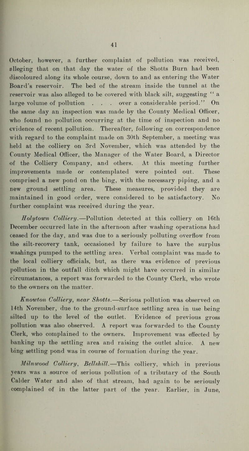 October, however, a further complaint of pollution was received, alleging that on that day the water of the Shotts Burn had been discoloured along its whole course, down to and as entering the Water Board’s reservoir. The bed of the stream inside the tunnel at the reservoir was also alleged to be covered with black silt, suggesting “ a large volume of pollution . . . over a considerable period.” On the same day an inspection was made by the County Medical Officer, who found no pollution occurring at the time of inspection and no evidence of recent pollution. Thereafter, following on correspondence with regard to the complaint made on 30th September, a meeting was held at the colliery on 3rd November, which was attended by the County Medical Officer, the Manager of the Water Board, a Director of the Colliery Company, and others. At this meeting further improvements made or contemplated were pointed out. These comprised a new pond on the bing, with the necessary piping, and a new ground settling area. These measures, provided they are maintained in good order, were considered to be satisfactory. No further complaint was received during the year. Holy town Colliery.—Pollution detected at this colliery on 16th December occurred late in the afternoon after washing operations had ceased for the day, and was due to a seriously polluting overflow from the silt-recovery tank, occasioned by failure to have the surplus washings pumped to the settling area. Verbal complaint was made to the local colliery officials, but, as there was evidence of previous pollution in the outfall ditch which might have occurred in similar circumstances, a report was forwarded to the County Clerk, who wrote to the owners on the matter. Knowton Colliery, near Shotts.—Serious pollution was observed on 14th November, due to the ground-surface settling area in use being silted up to the level of the outlet. Evidence of previous gross pollution was also observed. A report was forwarded to the County Clerk, who complained to the owners. Improvement was effected by banking up the settling area and raising the outlet sluice. A new bing settling pond was in course of formation during the year. Milnwood Colliery, Bellshill.—This colliery, which in previous years was a source of serious pollution of a tributary of the South Calder Water and also of that stream, had again to be seriously complained of in the latter part of the year. Earlier, in June,