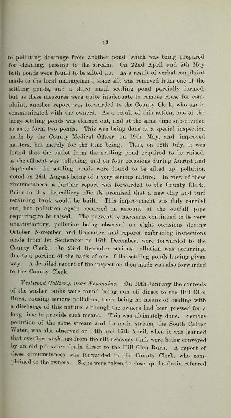 to polluting drainage from another pond, which was being prepared for cleaning, passing to the stream. On 22nd April and 5th May both ponds were found to be silted up. As a result of verbal complaint made to the local management, some silt was removed from one of the settling ponds, and a third small settling pond partially formed, but as these measures were quite inadequate to remove cause for com- plaint, another report was forwarded to the County Clerk, who again communicated with the owners. As a result of this action, one of the large settling ponds was cleaned out, and at the same time sub-divided so as to form two ponds. This was being done at a special inspection made by the County Medical Officer on 19th May, and improved matters, but merely for the time being. Thus, on 12th July, it was found that the outlet from the settling pond required to be raised, as the effluent was polluting, and on four occasions during August and September the settling ponds were found to be silted up, pollution noted on 26th August being of a very serious nature. In view of these circumstances, a further report was forwarded to the County Clerk. Prior to this the colliery officials promised that a new clay and turf retaining bank would be built. This improvement was duly carried out, but pollution again occurred on account of the outfall pipe requiring to be raised. The preventive measures continued to be very unsatisfactory, pollution being observed on eight occasions during October, November, and December, and reports, embracing inspections made from 1st September to 16th December, were forwarded to the County Clerk. On 2'3rd December serious pollution was occurring, due to a portion of the bank of one of the settling ponds having given wav. A detailed report of the inspection then made was also forwarded to the County Clerk. Westwood Colliery, near Newmains.—On 10th January the contents of the washer tanks were found being run off direct to the Hill Glen Burn, causing serious pollution, there being no means of dealing with a discharge of this nature, although the owners had been pressed for a long time to provide such means. This was ultimately done. Serious pollution of the same stream and its main stream, the South Calder Water, was also observed on 14th and 15th April, when it was learned that overflow washings from the silt-recovery tank were being conveyed by an old pit-water drain direct to the Hill Glen Burn. A report of these circumstances was forwarded to the County Clerk, who com- plained to the owners. Steps were taken to close up the drain referred