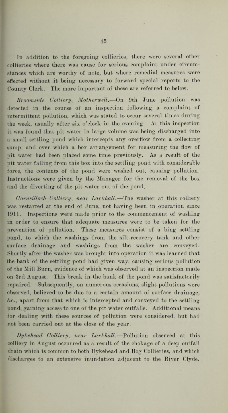 In addition to the foregoing collieries, there were several other collieries where there was cause for serious complaint under circum- stances which are worthy of note, but where remedial measures were effected without it being necessary to forward special reports to the County Clerk. The more important of these are referred to below. Broomside Colliery, Motherwell.—On 9th June pollution was detected in the course of an inspection following a complaint of intermittent pollution, which was stated to occur several times during the week, usually after six o’clock in the evening. At this inspection it was found that pit water in large volume was being discharged into a small settling pond which intercepts any overflow from a collecting sump, and over which a box arrangement for measuring the flow of pit water had been placed some time previously. As a result of the pit water falling from this box into the settling pond with considerable force, the contents of the pond were washed out, causing pollution. Instructions were given by the Manager for the removal of the box and the diverting of the pit water out of the pond. Cornsilloch Colliery, near Larkhall.—The washer at this colliery was restarted at the end of June, not having been in operation since 1911. Inspections were made prior to the commencement of washing in order to ensure that adequate measures were to be taken for the prevention of pollution. These measures consist of a bing settling pond, to which the washings from the silt-recovery tank and other surface drainage and washings from the washer are conveyed. Shortly after the washer was brought into operation it was learned that the bank of the settling pond had given way, causing serious pollution of the Mill Burn, evidence of which was observed at an inspection made on 3rd August. This break in the bank of the pond was satisfactorily repaired. Subsequently, on numerous occasions, slight pollutions were observed, believed to be due to a certain amount of surface drainage, Ac., apart from that which is intercepted and conveyed to the settling pond, gaining access to one of the pit water outfalls. Additional means for dealing with these sources of pollution were considered, but had not been carried out at the close of the year. Dykehead Colliery, near Larkhall.—Pollution observed at this colliery in August occurred as a result of the chokage of a deep outfall drain which is common to both Dykehead and Bog Collieries, and which discharges to an extensive inundation adjacent to the River Clyde.