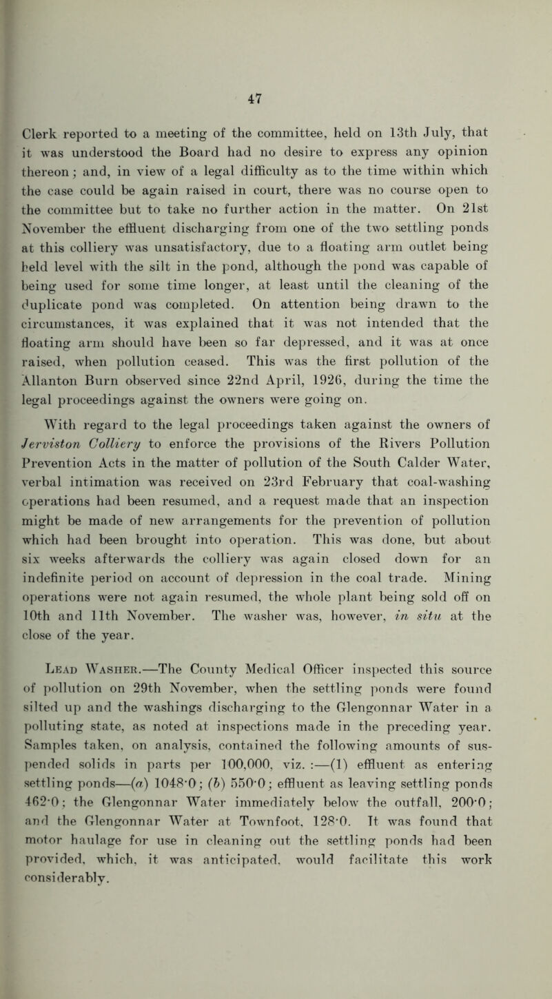 Clerk reported to a meeting of the committee, held on 13th July, that it was understood the Board had no desire to express any opinion thereon; and, in view of a legal difficulty as to the time within which the case could be again raised in court, there was no course open to the committee but to take no further action in the matter. On 21st November the effluent discharging from one of the two settling ponds at this colliery was unsatisfactory, due to a floating arm outlet being held level with the silt in the pond, although the pond was capable of being used for some time longer, at least until the cleaning of the duplicate pond was completed. On attention being drawn to the circumstances, it was explained that it wTas not intended that the floating arm should have been so far depressed, and it was at once raised, when pollution ceased. This was the first pollution of the Xllanton Burn observed since 22nd April, 1926, during the time the legal proceedings against the owners were going on. With regard to the legal proceedings taken against the owners of Jerviston Colliery to enforce the provisions of the Rivers Pollution Prevention Acts in the matter of pollution of the South Calder Water, verbal intimation was received on 23rd February that coal-washing operations had been resumed, and a request made that an inspection might be made of new arrangements for the prevention of pollution which had been brought into operation. This was done, but about six weeks afterwards the colliery was again closed down for an indefinite period on account of depression in the coal trade. Mining operations were not again resumed, the whole plant being sold off on 10th and 11th November. The washer was, however, in situ at the close of the year. Lead Washer.—The County Medical Officer inspected this source of pollution on 29th November, when the settling ponds were found silted up and the washings discharging to the Glengonnar Water in a polluting state, as noted at inspections made in the preceding year. Samples taken, on analysis, contained the following amounts of sus- pended solids in parts per 100,000, viz. :—(1) effluent as entering settling ponds—(a) 1048*0; (b) 550*0; effluent as leaving settling ponds 462*0; the Glengonnar Water immediately below the outfall, 200*0; and the Glengonnar Water at Townfoot, 128*0. It was found that motor haulage for use in cleaning out the settling ponds had been provided, which, it was anticipated, would facilitate this work considerably.