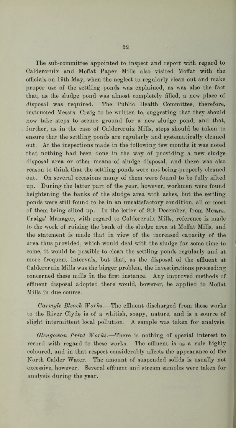 The sub-committee appointed to inspect and report with regard to Caldercruix and Moffat Paper Mills also visited Moffat with the officials on 19th May, when the neglect to regularly clean out and make proper use of the settling ponds was explained, as was also the fact that, as the sludge pond was almost completely filled, a new place of disposal was required. The Public Health Committee, therefore, instructed Messrs. Craig to be written to, suggesting that they should now take steps to secure ground for a new sludge pond, and that, further, as in the case of Caldercruix Mills, steps should be taken to ensure that the settling ponds are regularly and systematically cleaned out. At the inspections made in the following few months it was noted that nothing had been done in the way of providing a new sludge disposal area or other means of sludge disposal, and there was also reason to think that the settling ponds were not being properly cleaned out. On several occasions many of them were found to be fully silted up. During the latter part of the year, however, workmen were found heightening the banks of the sludge area with ashes, but the settling ponds were still found to be in an unsatisfactory condition, all or most of them being silted up. In the letter of 8th December, from Messrs. Craigs’ Manager, with regard to Caldercruix Mills, reference is made to the work of raising the bank of the sludge area at Moffat Mills, and the statement is made that in view of the increased capacity of the area thus provided, which would deal with the sludge for some time to come, it would be possible to clean the settling ponds regularly and at more frequent intervals, but that, as the disposal of the effluent at Caldercruix Mills was the bigger problem, the investigations proceeding concerned these mills in the first instance. Any improved methods of effluent disposal adopted there would, however, be applied to Moffat Mills in due course. Carmyle Bleach Works.—The effluent discharged from these works to the River Clyde is of a whitish, soapy, nature, and is a source of slight intermittent local pollution. A sample was taken for analysis. Glengowan Print Works.—There is nothing of special interest to record with regard to these works. The effluent is as a rule highly coloured, and in that respect considerably affects the appearance of the North Calder Water. The amount of suspended solids is usually not excessive, however. Several effluent and stream samples were taken for analysis during the year.