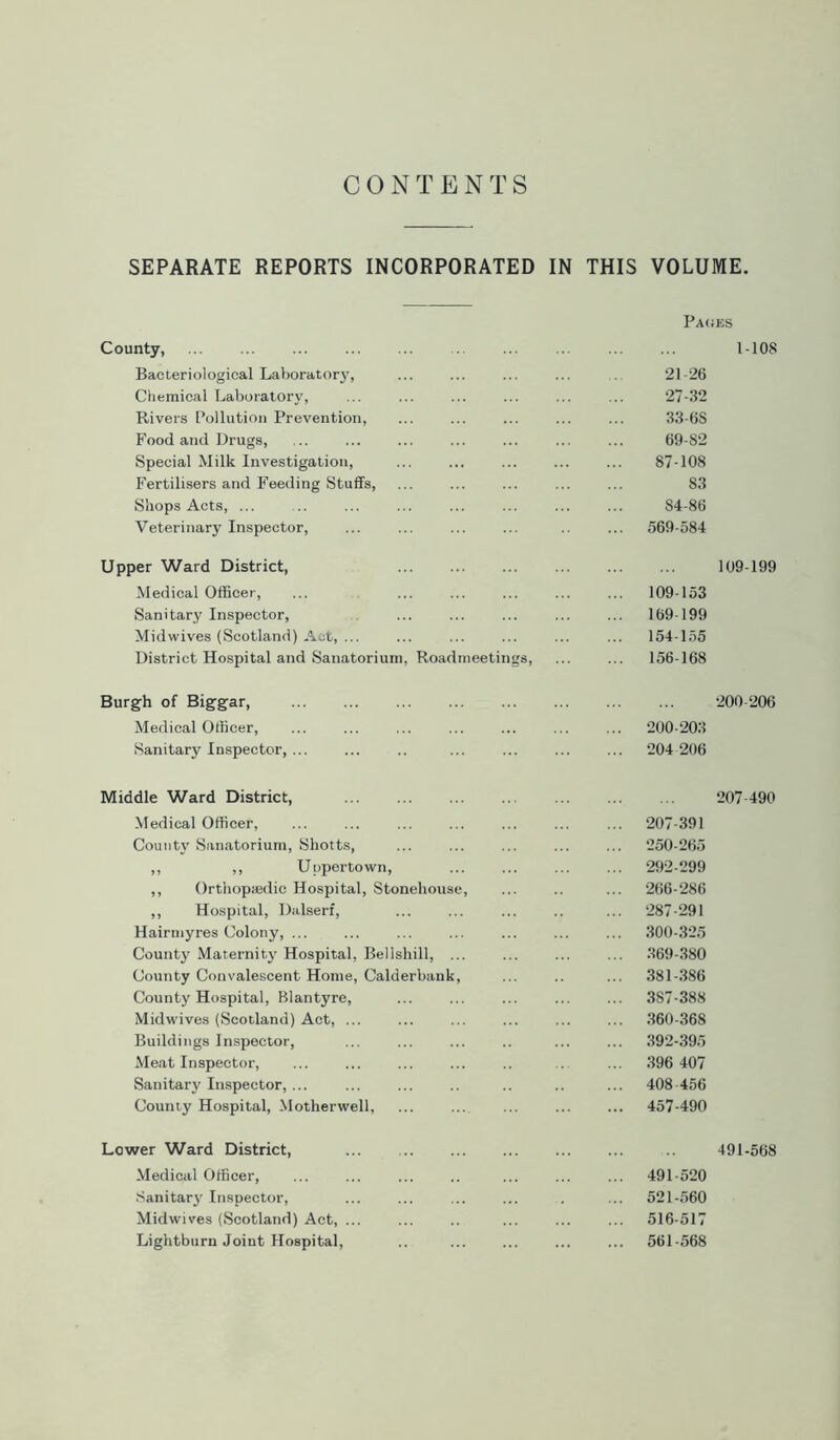 CONTENTS SEPARATE REPORTS INCORPORATED IN THIS VOLUME. County, Bacteriological Laboratory, Chemical Laboratory, Rivers Pollution Prevention, Food and Drugs, Special Milk Investigation, Fertilisers and Feeding Stuffs, Shops Acts, ... Veterinary Inspector, Upper Ward District, Medical Officer, Sanitary Inspector, Midwives (Scotland) Act, ... District Hospital and Sanatorium, Roadmeetings, Burgh of Biggar, Medical Officer, Sanitary Inspector, Middle Ward District, Medical Officer, ... ... County Sanatorium, Shotts, ,, ,, Uppertown, ,, Orthopaedic Hospital, Stonehouse, ,, Hospital, Dalserf, Hairmyres Colony, ... County Maternity Hospital, Bell shill, ... County Convalescent Home, Calderbank, County Hospital, Blantyre, Midwives (Scotland) Act, Buildings Inspector, Meat Inspector, Sanitary Inspector, County Hospital, Motherwell, Lower Ward District, Medical Officer, ... ... Sanitary Inspector, Midwives (Scotland) Act, ... Lightburn Joint Hospital, Pages 1-108 21-26 27-32 33-6S 69-82 87-108 83 84-86 569-584 109-199 109-153 169-199 154-155 156-168 200 206 200-203 204 206 207-490 207-391 250-265 292-299 266-286 287-291 300-325 369-380 381-386 387-388 360-368 392-395 396 407 408-456 457-490 491-568 491-520 521-560 516-517 561-568