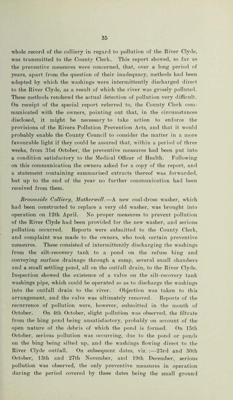 whole record of the colliery in regard to pollution of the River Clyde, was transmitted to the County Clerk. This report showed, so far as the preventive measures were concerned, that, over a long period of years, apart from the question of their inadequacy, methods had been adopted by which the washings were intermittently discharged direct to the River Clyde, as a result of which the river was grossly polluted. These methods rendered the actual detection of pollution very difficult. On receipt of the special report referred to, the County Clerk com- municated with the owners, pointing out that, in the circumstances disclosed, it might be necessary to take action to enforce the provisions of the Rivers Pollution Prevention Acts, and that it would probably enable the County Council to consider the matter in a more favourable light if they could be assured that, within a period of three weeks, from 31st October, the preventive measures had been put into a condition satisfactory to the Medical Officer of Health. Following on this communication the owners asked for a copy of the report, and a statement containing summarised extracts thereof was forwarded, but up to the end of the year no further communication had been received from them. Broomside Colliery, Motherwell.—A new coal-dross washer, which had been constructed to replace a very old washer, was brought into operation on 12th April. No proper measures to prevent pollution of the River Clyde had been provided for the new washer, and serious pollution occurred. Reports were submitted to the County Clerk, and complaint was made to the owners, who took certain preventive measures. These consisted of intermittently discharging the washings from the silt-recovery tank to a pond on the refuse bing and conveying surface drainage through a sump, several small chambers and a small settling pond, all on the outfall drain, to the River Clyde. Inspection showed the existence of a valve on the silt-recovery tank washings pipe, which could be operated so as to discharge the washings into the outfall drain to the river. Objection was taken to this arrangement, and the valve was ultimately removed. Reports of the recurrence of pollution were, however, submitted in the month of October. On 4th October, slight pollution was observed, the filtrate from the bing pond being unsatisfactory, probably on account of the open nature of the debris of which the pond is formed. On 15th October, serious pollution was occurring, due to the pond or ponds on the bing being silted up, and the washings flowing direct to the River Clyde outfall. On subsequent dates, viz. :—23rd and 30th October, 13th and 27th November, and 19th December, serious pollution was observed, the only preventive measures in operation during the period covered by these dates being the small ground