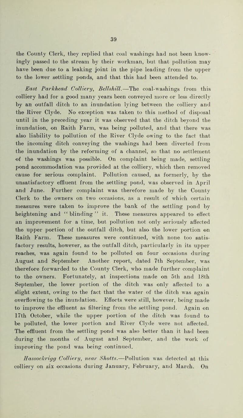 the County Clerk, they replied that coal washings had not been know- ingly passed to the stream by their workman, but that pollution may have been due to a leaking joint in the pipe leading from the upper to the lower settling ponds, and that this had been attended to. East Parkhead Colliery, Bellshill.—The coal-washings from this colliery had for a good many years been conveyed more or less directly by an outfall ditch to an inundation lying between the colliery and the River Clyde. No exception was taken to this method of disposal until in the preceding year it was observed that the ditch beyond the inundation, on Raith Farm, was being polluted, and that there was also liability to pollution of the River Clyde owing to the fact that the incoming ditch conveying the washings had been diverted from the inundation by the reforming of a channel, so that no settlement of the washings was possible. On complaint being made, settling pond accommodation was provided at the colliery, which then removed cause for serious complaint. Pollution caused, as formerly, by the unsatisfactory effluent from the settling pond, was observed in April and June. Further complaint was therefore made by the County Clerk to the owners on two occasions, as a result of which certain measures were taken to improve the bank of the settling pond by heightening and “blinding” it. These measures appeared to effect an improvement for a time, but pollution not only seriously affected the upper portion of the outfall ditch, but also the lower portion on Raith Farm. These measures were continued, with none too satis- factory results, however, as the outfall ditch, particularly in its upper reaches, was again found to be polluted on four occasions during August and September Another report, dated 7th September, was therefore forwarded to the County Clerk, who made further complaint to the owners. Fortunately, at inspections made on 5th and 18th September, the lower portion of the ditch was only affected to a slight extent, owing to the fact that the water of the ditch was again overflowing to the inundation. Efforts were still, however, being made to improve the effluent as filtering from the settling pond. Again on 17th October, while the upper portion of the ditch was found to be polluted, the lower portion and River Clyde were not affected. The effluent from the settling pond was also better than it had been during the months of August and September, and the work of improving the pond was being continued. Hassockrigg Colliery, near Shotts.—Pollution was detected at this colliery on six occasions during January, February, and March. On