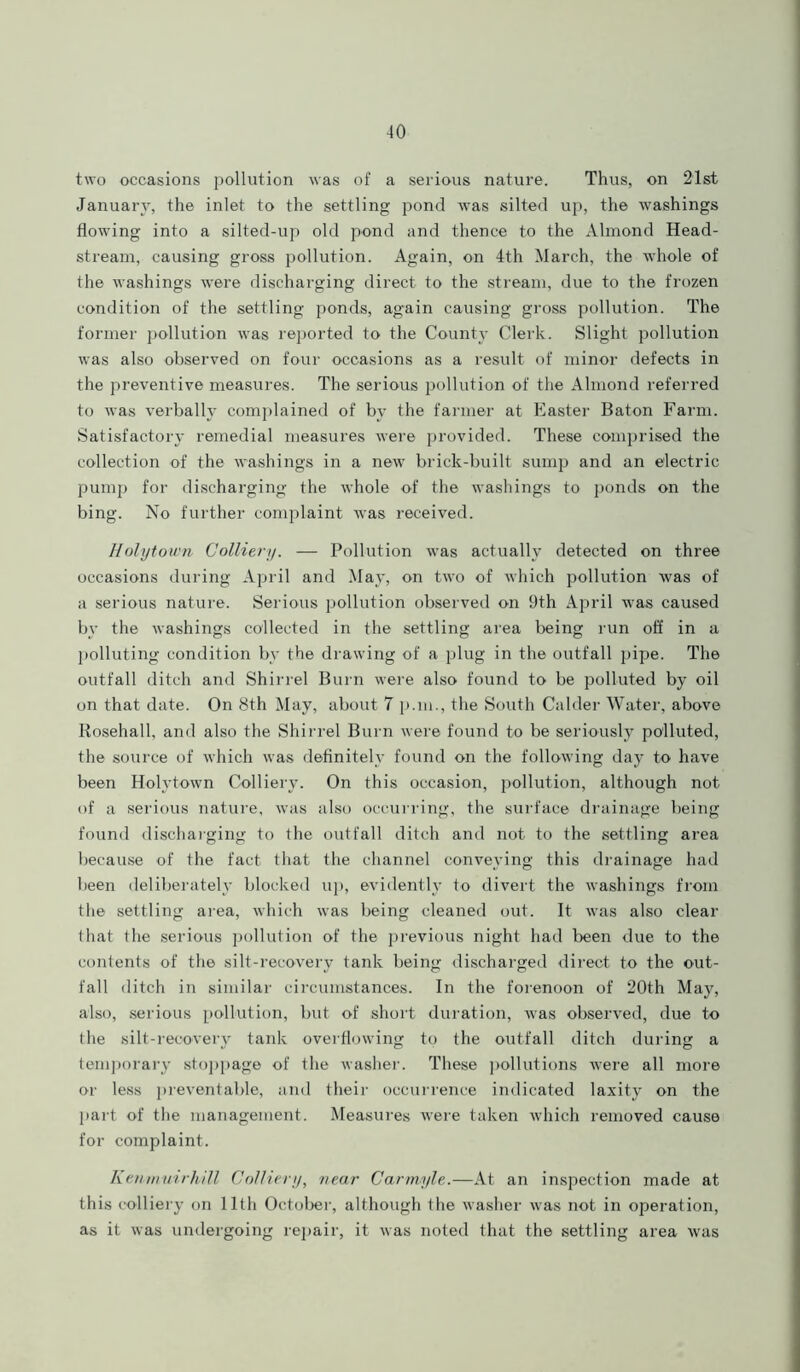 two occasions pollution was of a serious nature. Thus, on 21st January, the inlet to the settling pond was silted up, the washings flowing into a silted-up old pond and thence to the Almond Head- stream, causing gross pollution. Again, on 4th March, the whole of the washings were discharging direct to the stream, due to the frozen condition of the settling ponds, again causing gross pollution. The former pollution was reported to the County Clerk. Slight pollution was also observed on four occasions as a result of minor defects in the preventive measures. The serious pollution of the Almond referred to was verbally complained of by the farmer at Easter Baton Farm. Satisfactory remedial measures were provided. These comprised the collection of the washings in a new brick-built sump and an electric pump for discharging the whole of the washings to ponds on the bing. No further complaint was received. Holytown Colliery. — Pollution was actually detected on three occasions during April and May, on two of which pollution was of a serious nature. Serious pollution observed on 9th April was caused by the washings collected in the settling area being run off in a polluting condition by the drawing of a plug in the outfall pipe. The outfall ditch and Shirrel Burn were also found to be polluted by oil on that date. On 8th May, about 7 p.m., the South Calder Water, above Rosehall, and also the Shirrel Burn were found to be seriously polluted, the source of which was definitely found on the following day to have been Holytown Colliery. On this occasion, pollution, although not of a serious nature, was also occurring, the surface drainage being found discharging to the outfall ditch and not to the settling area because of the fact that the channel conveying this drainage had been deliberately blocked up, evidently to divert the washings from the settling area, which wras being cleaned out. It was also clear that the serious pollution of the previous night had been due to the contents of the silt-recovery tank being discharged direct to the out- fall ditch in similar circumstances. In the forenoon of 20th May, also, serious pollution, but of short duration, was observed, due to the silt-recovery tank overflowing to the outfall ditch during a temporary stoppage of the washer. These pollutions were all more or less preventable, and their occurrence indicated laxity on the part of the management. Measures were taken which removed cause for complaint. Kenmuirhill Colliery, near Carmyle.—At an inspection made at this colliery on 11th October, although the washer was not in operation, as it was undergoing repair, it was noted that the settling area was