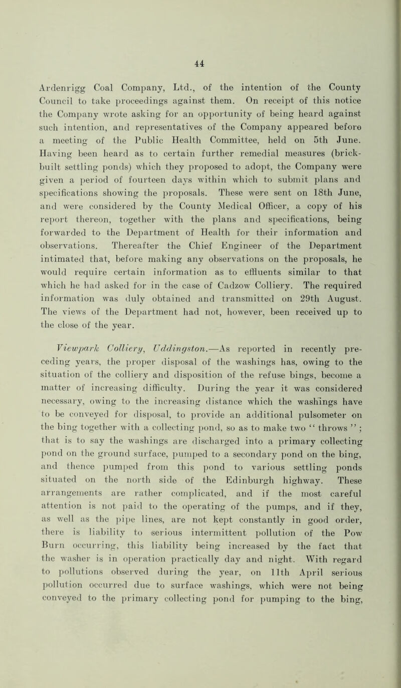 Ardenrigg Coal Company, Ltd., of the intention of the County Council to take proceedings against them. On receipt of this notice the Company wrote asking for an opportunity of being heard against such intention, and representatives of the Company appeared before a meeting of the Public Health Committee, held on 5th June. Having been heard as to certain further remedial measures (brick- built settling ponds) which they proposed to adopt, the Company were given a period of fourteen days within which to submit plans and specifications showing the proposals. These were sent on 18th June, and were considered by the County Medical Officer, a copy of his report thereon, together with the plans and specifications, being forwarded to the Department of Health for their information and observations. Thereafter the Chief Engineer of the Department intimated that, before making any observations on the proposals, he would require certain information as to effluents similar to that which he had asked for in the case of Cadzow Colliery. The required information was duly obtained and transmitted on 29th August. The views of the Department had not, however, been received up to the close of the year. Viewpark Colliery, Uddingston.—As reported in recently pre- ceding years, the proper disposal of the washings has, owing to the situation of the colliery and disposition of the refuse bings, become a matter of increasing difficulty. During the year it was considered necessary, owing to the increasing distance which the washings have to be conveyed for disposal, to provide an additional pulsometer on the bing together with a collecting pond, so as to make two “ throws ” ; that is to say the washings are discharged into a primary collecting pond on the ground surface, pumped to a secondary pond on the bing, and thence pumped from this pond to various settling ponds situated on the north side of the Edinburgh highway. These arrangements are rather complicated, and if the most careful attention is not paid to the operating of the pumps, and if they, as well as the pipe lines, are not kept constantly in good order, there is liability to serious intermittent pollution of the Pow Burn occurring, this liability being increased by the fact that the washer is in operation practically day and night. With regard to pollutions observed during the year, on 11th April serious pollution occurred due to surface washings, which were not being conveyed to the primary collecting pond for pumping to the bing,