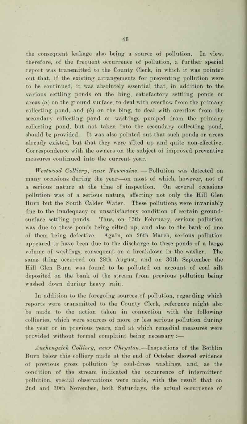 the consequent leakage also being a source of pollution. In view, therefore, of the frequent occurrence of pollution, a further special report was transmitted to the County Clerk, in which it was pointed out that, if the existing arrangements for preventing pollution were to be continued, it was absolutely essential that, in addition to the various settling ponds on the bing, satisfactory settling ponds or areas (a) on the ground surface, to deal with overflow from the primary collecting pond, and (b) on the bing, to deal with overflow from the secondary collecting pond or washings pumped from the primary collecting pond, but not taken into the secondary collecting pond, should be provided. It was also pointed out that such ponds or areas already existed, but that they were silted up and quite non-effective. Correspondence with the owners on the subject of improved preventive measures continued into the current year. Westwood Colliery, near Newmains.—Pollution was detected on many occasions during the year—on most of which, however, not of a serious nature at the time of inspection. On several occasions pollution was of a serious nature, affecting not only the Hill Glen Burn but the South Calder Water. These pollutions were invariably due to the inadequacy or unsatisfactory condition of certain ground- surface settling ponds. Thus, on 13th February, serious pollution was due to these ponds being silted up, and also to the bank of one of them being defective. Again, on 26th March, serious pollution appeared to have been due to the discharge to these ponds of a large volume of washings, consequent on a breakdown in the washer. The same thing occurred on 28th August, and on 30th September the Hill Glen Burn was found to be polluted on account of coal silt deposited on the bank of the stream from previous pollution being washed down during heavy rain. In addition to the foregoing sources of pollution, regarding which reports were transmitted to the County Clerk, reference might also be made to the action taken in connection with the following collieries, which were sources of more or less serious pollution during the year or in previous years, and at which remedial measures were provided without formal complaint being necessary :— Auchengeich Colliery, near Chryston.—Inspections of the Bothlin Burn below this colliery made at the end of October showed evidence of previous gross pollution by coal-dross washings, and, as the condition of the stream indicated the occurrence of intermittent pollution, special observations were made, with the result that on 2nd and 30th November, both Saturdays, the actual occurrence of